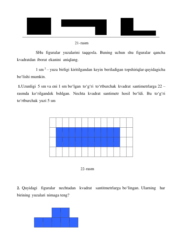  
 
 
 
 
21- rasm 
 
SHu figuralar yuzalarini taqqosla. Buning uchun shu figuralar qancha 
kvadratdan iborat ekanini aniqlang. 
1 sm 2 – yuza birligi kiritilgandan keyin beriladigan topshiriqlar quyidagicha 
bo‘lishi mumkin. 
1. Uzunligi 5 sm va eni 1 sm bo‘lgan to‘g‘ri to‘rtburchak kvadrat santimetrlarga 22 – 
rasmda ko‘rilgandek bshlgan. Nechta kvadrat santimetr hosil bo‘ldi. Bu to‘g‘ri 
to‘rtburchak yuzi 5 sm 
 
 
 
 
 
 
 
 
 
 
 
 
 
 
 
 
 
 
 
 
 
 
 
 
 
 
 
 
 
 
 
 
 
 
 
 
 
 
 
 
 
 
 
 
 
 
 
 
 
 
 
 
 
 
 
 
 
 
22- rasm 
 
 
 
2. Quyidagi figuralar nechtadan kvadrat santitmetrlarga bo‘lingan. Ularning har 
birining yuzalari nimaga teng? 
 
 
 
 
 
 
 
 
 
 
 
