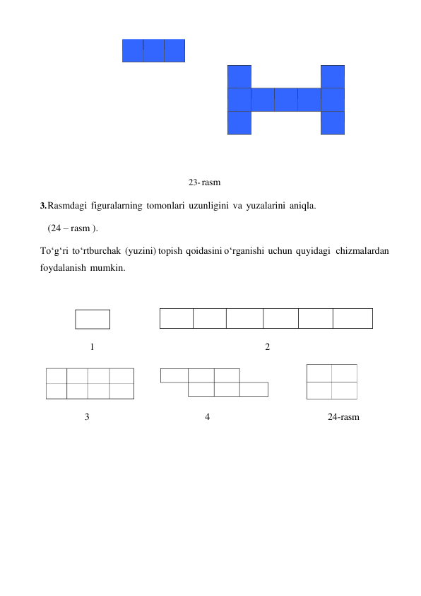  
 
 
 
 
 
 
 
 
 
 
 
 
 
 
 
 
 
 
 
 
23- rasm 
 
3. Rasmdagi figuralarning tomonlari uzunligini va yuzalarini aniqla. 
(24 – rasm ). 
To‘g‘ri to‘rtburchak (yuzini) topish qoidasini o‘rganishi uchun quyidagi chizmalardan 
foydalanish mumkin. 
 
 
 
 
 
1 
2 
 
 
3 
4 
24-rasm 
