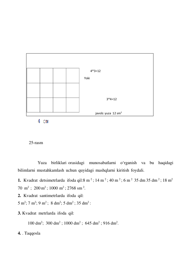  
 
 
 
 
 
 
 
 
 
 
 
25-rasm 
 
 
 
Yuza birliklari orasidagi 
munosabatlarni o‘rganish va bu haqidagi 
bilimlarni mustahkamlash uchun quyidagi mashqlarni kiritish foydali. 
1. Kvadrat detsimetrlarda ifoda qil:8 m 2 ; 14 m 2 ; 40 m 2 ; 6 m 2 35 dm 35 dm 2 ; 18 m2 
70 m2 ; 200 m2 ; 1000 m2 ; 2768 sm 2. 
2. Kvadrat santimetrlarda ifoda qil: 
5 m2; 7 m2; 9 m2 ; 8 dm2; 5 dm2 ; 35 dm2 : 
 
3. Kvadrat metrlarda ifoda qil: 
 
100 dm2; 300 dm2 ; 1000 dm2 ; 645 dm2 ; 916 dm2. 
 
4. . Taqqosla 
 
 
 
 
4*3=12 
Yoki 
 
 
 
 
3*4=12 
 
 
javob: yuza 12 sm2 
