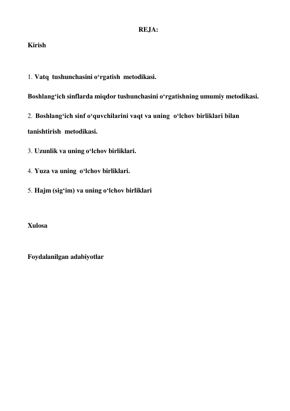 REJA: 
 
Kirish 
 
 
 
1. Vatq tushunchasini o‘rgatish metodikasi. 
 
Boshlang‘ich sinflarda miqdor tushunchasini o‘rgatishning umumiy metodikasi. 
 
2. Boshlang‘ich sinf o‘quvchilarini vaqt va uning o‘lchov birliklari bilan 
tanishtirish metodikasi. 
3. Uzunlik va uning o‘lchov birliklari. 
 
4. Yuza va uning o‘lchov birliklari. 
 
5. Hajm (sig‘im) va uning o‘lchov birliklari 
 
 
 
Xulosa 
 
 
 
Foydalanilgan adabiyotlar 
