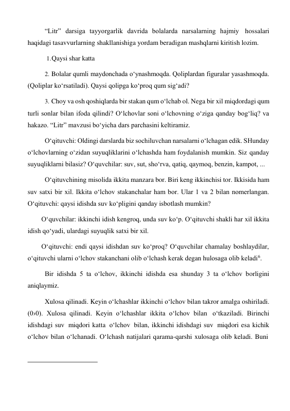 “Litr” darsiga tayyorgarlik davrida bolalarda narsalarning hajmiy hossalari 
haqidagi tasavvurlarning shakllanishiga yordam beradigan mashqlarni kiritish lozim. 
1. Qaysi shar katta 
 
2. Bolalar qumli maydonchada o‘ynashmoqda. Qoliplardan figuralar yasashmoqda. 
(Qoliplar ko‘rsatiladi). Qaysi qolipga ko‘proq qum sig‘adi? 
3. Choy va osh qoshiqlarda bir stakan qum o‘lchab ol. Nega bir xil miqdordagi qum 
turli sonlar bilan ifoda qilindi? O‘lchovlar soni o‘lchovning o‘ziga qanday bog‘liq? va 
hakazo. “Litr” mavzusi bo‘yicha dars parchasini keltiramiz. 
O‘qituvchi: Oldingi darslarda biz sochiluvchan narsalarni o‘lchagan edik. SHunday 
o‘lchovlarning o‘zidan suyuqliklarini o‘lchashda ham foydalanish mumkin. Siz qanday 
suyuqliklarni bilasiz? O‘quvchilar: suv, sut, sho‘rva, qatiq, qaymoq, benzin, kampot, ... 
O‘qituvchining misolida ikkita manzara bor. Biri keng ikkinchisi tor. Ikkisida ham 
suv satxi bir xil. Ikkita o‘lchov stakanchalar ham bor. Ular 1 va 2 bilan nomerlangan. 
O‘qituvchi: qaysi idishda suv ko‘pligini qanday isbotlash mumkin? 
O‘quvchilar: ikkinchi idish kengroq, unda suv ko‘p. O‘qituvchi shakli har xil ikkita 
idish qo‘yadi, ulardagi suyuqlik satxi bir xil. 
O‘qituvchi: endi qaysi idishdan suv ko‘proq? O‘quvchilar chamalay boshlaydilar, 
o‘qituvchi ularni o‘lchov stakanchani olib o‘lchash kerak degan hulosaga olib keladi6. 
Bir idishda 5 ta o‘lchov, ikkinchi idishda esa shunday 3 ta o‘lchov borligini 
aniqlaymiz. 
Xulosa qilinadi. Keyin o‘lchashlar ikkinchi o‘lchov bilan takror amalga oshiriladi. 
(0›0). Xulosa qilinadi. Keyin o‘lchashlar ikkita o‘lchov bilan o‘tkaziladi. Birinchi 
idishdagi suv miqdori katta o‘lchov bilan, ikkinchi idishdagi suv miqdori esa kichik 
o‘lchov bilan o‘lchanadi. O‘lchash natijalari qarama-qarshi xulosaga olib keladi. Buni 
 
 
 
