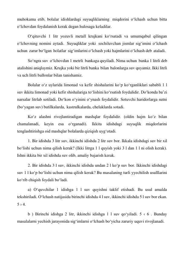 muhokama etib, bolalar idishlardagi suyuqliklarning miqdorini o‘lchash uchun bitta 
o‘lchovdan foydalanish kerak degan hulosaga keladilar. 
O‘qituvchi 1 litr yozuvli metall krujkani ko‘rsatadi va umumqabul qilingan 
o‘lchovning nomini aytadi. Suyuqliklar yoki sochiluvchan jismlar sig‘imini o‘lchash 
uchun zarur bo‘lgan holatlar sig‘imlarini o‘lchash yoki hajmlarini o‘lchash deb ataladi. 
So‘ngra suv o‘lchovdan 1 metrli bankaga quyiladi. Nima uchun banka 1 litrli deb 
atalishini aniqlaymiz. Krujka yoki bir litrli banka bilan balonlarga suv quyamiz. Ikki litrli 
va uch litrli ballonlar bilan tanishamiz. 
Bolalar o‘z uylarida limonad va kefir shishalarini ko‘p ko‘rganliklari sababli 1 l 
suv ikkita limonad yoki kefir shishalariga to‘lishini ko‘rsatish foydalidir. Do‘konda ba’zi 
narsalar litrlab sotiladi. Do‘kon o‘yinini o‘ynash foydalidir. Sotuvchi haridorlarga sutni 
(bo‘yagan suv) butilkalarda, kastrulkalarda, chelaklarda sotadi. 
Ko‘z alashni rivojlantiradigan mashqlar foydalidir. (oldin hajm ko‘z bilan 
chamalanadi, 
keyin 
esa 
o‘rganadi). 
Ikkita 
idishdagi 
suyuqlik 
miqdorlarini 
tenglashtirishga oid mashqlar bolalarda qiziqish uyg‘otadi. 
1. Bir idishda 3 litr suv, ikkinchi idishda 2 litr suv bor. Ikkala idishdagi suv bir xil 
bo‘lishi uchun nima qilish kerak? (Ikki litrga 1 l quyish yoki 3 l dan 1 l ni olish kerak). 
Ishni ikkita bir xil idishda suv olib, amaliy bajarish kerak. 
2. Bir idishda 3 l suv, ikkinchi idishda undan 2 l ko‘p suv bor. Ikkinchi idishdagi 
suv 1 l ko‘p bo‘lishi uchun nima qilish kerak? Bu masalaning turli yyechilish usulllarini 
ko‘rib chiqish foydali bo‘ladi. 
a) O‘quvchilar 1 idishga 1 l suv quyishni taklif etishadi. Bu usul amalda 
tekshiriladi. O‘lchash natijasida birinchi idishda 4 l suv, ikkinchi idishda 5 l suv bor ekan. 
5 › 4. 
b ) Birinchi idishga 2 litr, ikkinchi idishga 1 l suv qo‘yiladi. 5 ‹ 6 . Bunday 
masalalarni yechish jarayonida sig‘imlarni o‘lchash bo‘yicha zaruriy uquvi rivojlanadi. 
