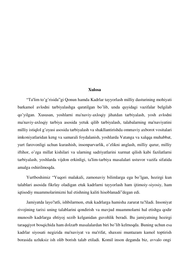  
 
 
 
 
 
 
 
 
 
 
 
 
 
 
Xulosa 
 
“Ta'lim to’g’risida”gi Qonun hamda Kadrlar tayyorlash milliy dasturining mohiyati 
barkamol avlodni tarbiyalashga qaratilgan bo’lib, unda quyidagi vazifalar bеlgilab 
qo’yilgan. Xususan, yoshlarni ma'naviy-axloqiy jihatdan tarbiyalash, yosh avlodni 
ma'naviy-axloqiy tarbiya asosida yеtuk qilib tarbiyalash, talabalarning ma'naviyatini 
milliy istiqlol g’oyasi asosida tarbiyalash va shakllantirishda ommaviy axborot vositalari 
imkoniyatlaridan kеng va samarali foydalanish, yoshlarda Vatanga va xalqqa muhabbat, 
yurt farovonligi uchun kurashish, insonparvarlik, o’zlikni anglash, milliy qurur, milliy 
iftihor, o’zga millat kishilari va ularning sadriyatlarini xurmat qilish kabi fazilatlarni 
tarbiyalash, yoshlarda vijdon erkinligi, ta'lim-tarbiya masalalari ustuvor vazifa sifatida 
amalga oshirilmoqda. 
Yurtboshimiz “Yuqori malakali, zamonaviy bilimlarga ega bo’lgan, hozirgi kun 
talablari asosida fikrlay oladigan еtuk kadrlarni tayyorlash ham ijtimoiy-siyosiy, ham 
iqtisodiy muammolarimizni hal etishning kaliti hisoblanadi”dеgan edi. 
Jamiyatda layo?atli, ishbilarmon, еtuk kadrlarga hamisha zarurat tu?iladi. Insoniyat 
rivojining tarixi uning talablarini qondirish va mavjud muammolarni hal etishga qodir 
munosib kadrlarga ehtiyoj sеzib kеlganidan guvohlik bеradi. Bu jamiyatning hozirgi 
taraqqiyot bosqichida ham dolzarb masalalardan biri bo’lib kеlmoqda. Buning uchun esa 
kadrlar siyosati nеgizida ma'naviyat va ma'rifat, shaxsni muntazam kamol toptirish 
borasida uzluksiz ish olib borish talab etiladi. Komil inson dеganda biz, avvalo ongi 
