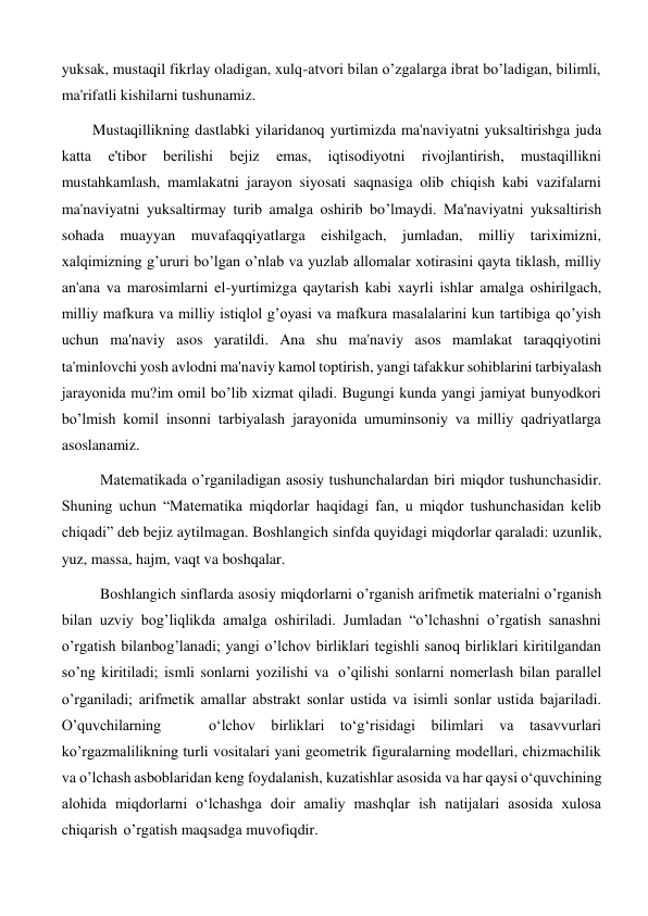 yuksak, mustaqil fikrlay oladigan, xulq-atvori bilan o’zgalarga ibrat bo’ladigan, bilimli, 
ma'rifatli kishilarni tushunamiz. 
Mustaqillikning dastlabki yilaridanoq yurtimizda ma'naviyatni yuksaltirishga juda 
katta 
e'tibor 
bеrilishi 
bеjiz 
emas, 
iqtisodiyotni 
rivojlantirish, 
mustaqillikni 
mustahkamlash, mamlakatni jarayon siyosati saqnasiga olib chiqish kabi vazifalarni 
ma'naviyatni yuksaltirmay turib amalga oshirib bo’lmaydi. Ma'naviyatni yuksaltirish 
sohada muayyan muvafaqqiyatlarga eishilgach, jumladan, milliy tariximizni, 
xalqimizning g’ururi bo’lgan o’nlab va yuzlab allomalar xotirasini qayta tiklash, milliy 
an'ana va marosimlarni el-yurtimizga qaytarish kabi xayrli ishlar amalga oshirilgach, 
milliy mafkura va milliy istiqlol g’oyasi va mafkura masalalarini kun tartibiga qo’yish 
uchun ma'naviy asos yaratildi. Ana shu ma'naviy asos mamlakat taraqqiyotini 
ta'minlovchi yosh avlodni ma'naviy kamol toptirish, yangi tafakkur sohiblarini tarbiyalash 
jarayonida mu?im omil bo’lib xizmat qiladi. Bugungi kunda yangi jamiyat bunyodkori 
bo’lmish komil insonni tarbiyalash jarayonida umuminsoniy va milliy qadriyatlarga 
asoslanamiz. 
Matematikada o’rganiladigan asosiy tushunchalardan biri miqdor tushunchasidir. 
Shuning uchun “Matematika miqdorlar haqidagi fan, u miqdor tushunchasidan kelib 
chiqadi” deb bejiz aytilmagan. Boshlangich sinfda quyidagi miqdorlar qaraladi: uzunlik, 
yuz, massa, hajm, vaqt va boshqalar. 
Boshlangich sinflarda asosiy miqdorlarni o’rganish arifmetik materialni o’rganish 
bilan uzviy bog’liqlikda amalga oshiriladi. Jumladan “o’lchashni o’rgatish sanashni 
o’rgatish bilanbog’lanadi; yangi o’lchov birliklari tegishli sanoq birliklari kiritilgandan 
so’ng kiritiladi; ismli sonlarni yozilishi va o’qilishi sonlarni nomerlash bilan parallel 
o’rganiladi; arifmetik amallar abstrakt sonlar ustida va isimli sonlar ustida bajariladi. 
O’quvchilarning 
o‘lchov birliklari to‘g‘risidagi bilimlari va tasavvurlari 
ko’rgazmalilikning turli vositalari yani geometrik figuralarning modellari, chizmachilik 
va o’lchash asboblaridan keng foydalanish, kuzatishlar asosida va har qaysi o‘quvchining 
alohida miqdorlarni o‘lchashga doir amaliy mashqlar ish natijalari asosida xulosa 
chiqarish o’rgatish maqsadga muvofiqdir. 
