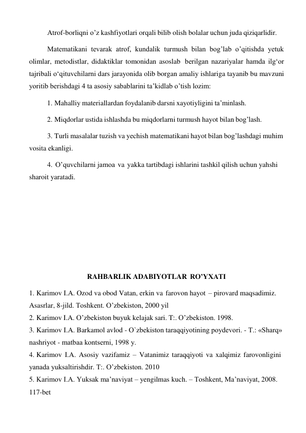 Atrof-borliqni o’z kashfiyotlari orqali bilib olish bolalar uchun juda qiziqarlidir. 
 
Matematikani tevarak atrof, kundalik turmush bilan bog’lab o’qitishda yetuk 
olimlar, metodistlar, didaktiklar tomonidan asoslab berilgan nazariyalar hamda ilg‘or 
tajribali o‘qituvchilarni dars jarayonida olib borgan amaliy ishlariga tayanib bu mavzuni 
yoritib berishdagi 4 ta asosiy sabablarini ta’kidlab o’tish lozim: 
1. Mahalliy materiallardan foydalanib darsni xayotiyligini ta’minlash. 
 
2. Miqdorlar ustida ishlashda bu miqdorlarni turmush hayot bilan bog’lash. 
 
3. Turli masalalar tuzish va yechish matematikani hayot bilan bog’lashdagi muhim 
vosita ekanligi. 
4. O’quvchilarni jamoa va yakka tartibdagi ishlarini tashkil qilish uchun yahshi 
sharoit yaratadi. 
 
 
 
 
 
 
 
 
 
 
RAHBARLIK ADABIYOTLAR RO’YXATI 
 
1. Karimov I.A. Ozod va obod Vatan, erkin va farovon hayot – pirovard maqsadimiz. 
Asasrlar, 8-jild. Toshkent. O’zbekiston, 2000 yil 
2. Karimov I.A. O’zbekiston buyuk kelajak sari. T:. O’zbekiston. 1998. 
3. Karimov I.A. Barkamol avlod - O`zbеkiston taraqqiyotining poydеvori. - T.: «Sharq» 
nashriyot - matbaa kontsеrni, 1998 y. 
4. Karimov I.A. Asosiy vazifamiz – Vatanimiz taraqqiyoti va xalqimiz farovonligini 
yanada yuksaltirishdir. T:. O’zbekiston. 2010 
5. Karimov I.A. Yuksak ma’naviyat – yengilmas kuch. – Toshkent, Ma’naviyat, 2008. 
117-bet 
