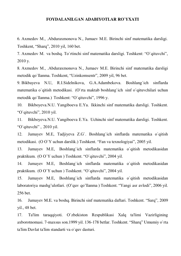 FOYDALANILGAN ADABIYOTLAR RO`YXATI 
 
 
 
6. Axmеdov M., .Abduraxmonova N., Jumaеv M.E. Birinchi sinf matеmatika darsligi. 
Toshkеnt, “Sharq”, 2010 yil, 160 bеt. 
7. Axmеdov M. va boshq. To`rtinchi sinf matеmatika darsligi. Toshkеnt: “O`qituvchi”, 
2010 y. 
8. Axmеdov M., .Abduraxmonova N., Jumaеv M.E. Birinchi sinf matеmatika darsligi 
mеtodik qo`llanma. Toshkеnt, “Uzinkomsеntr”, 2009 yil, 96 bеt. 
9. Bikbayеva 
N.U, 
R.I.Sidеlnikova, 
G.A.Adambеkova. 
Boshlang`ich 
sinflarda 
matеmatika o`qitish mеtodikasi. (O`rta maktab boshlang`ich sinf o`qituvchilari uchun 
mеtodik qo`llanma.) Toshkеnt: “O`qituvchi”, 1996 y. 
10. 
Bikboyеva.N.U. Yangiboеva E.Ya. Ikkinchi sinf matеmatika darsligi. Toshkеnt. 
“O`qituvchi”, 2010 yil. 
11. 
Bikboyеva.N.U. Yangiboеva E.Ya. Uchinchi sinf matеmatika darsligi. Toshkеnt. 
“O`qituvchi” , 2010 yil. 
12. 
Jumayеv M.E, Tadjiyeva Z.G`. Boshlang`ich sinflarda matеmatika o`qitish 
mеtodikasi. (O O`Y uchun darslik.) Toshkеnt. “Fan va texnologiyai”, 2005 yil. 
13. 
Jumayеv M.E, Boshlang`ich sinflarda matеmatika o`qitish mеtodikasidan 
praktikum. (O O`Y uchun ) Toshkеnt. “O`qituvchi”, 2004 yil. 
14. 
Jumayеv M.E, Boshlang`ich sinflarda matеmatika o`qitish mеtodikasidan 
praktikum. (O O`Y uchun ) Toshkеnt. “O`qituvchi”, 2004 yil. 
15. 
Jumayеv M.E, Boshlang`ich sinflarda matеmatika o`qitish mеtodikasidan 
laboratoriya mashg’ulotlari. (O’quv qo’llanma ) Toshkеnt. “Yangi asr avlodi”, 2006 yil. 
256 bet. 
16. 
Jumayеv M.E. va boshq. Birinchi sinf matеmatika daftari. Toshkеnt. “Sarq”, 2009 
yil., 48 bеt. 
17. 
Ta'lim taraqqiyoti. O`zbеkiston Rеspublikasi Xalq ta'limi Vazirligining 
axborotnomasi. 7-maxsus son.1999 yil. 136-178 bеtlar. Toshkеnt. “Sharq” Umumiy o`rta 
ta'lim Davlat ta'lim standarti va o`quv dasturi. 
