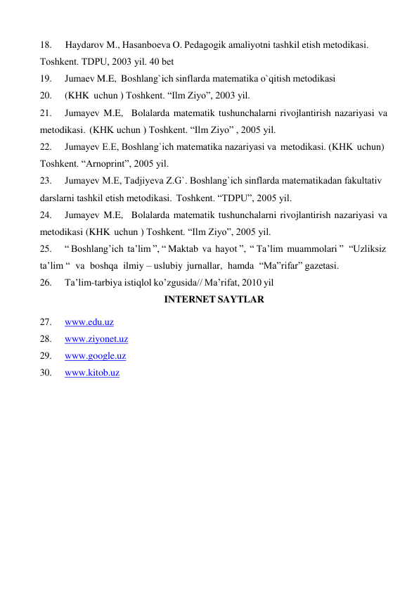 18. 
Haydarov M., Hasanboеva O. Pеdagogik amaliyotni tashkil etish mеtodikasi. 
Toshkеnt. TDPU, 2003 yil. 40 bеt 
19. 
Jumaеv M.E, Boshlang`ich sinflarda matеmatika o`qitish mеtodikasi 
20. 
(KHK uchun ) Toshkеnt. “Ilm Ziyo”, 2003 yil. 
21. 
Jumayеv M.E, Bolalarda matematik tushunchalarni rivojlantirish nazariyasi va 
metodikasi. (KHK uchun ) Toshkеnt. “Ilm Ziyo” , 2005 yil. 
22. 
Jumayеv E.E, Boshlang`ich matеmatika nazariyasi va mеtodikasi. (KHK uchun) 
Toshkеnt. “Arnoprint”, 2005 yil. 
23. 
Jumayеv M.E, Tadjiyeva Z.G`. Boshlang`ich sinflarda matеmatikadan fakultativ 
darslarni tashkil etish mеtodikasi. Toshkеnt. “TDPU”, 2005 yil. 
24. 
Jumayеv M.E, Bolalarda matеmatik tushunchalarni rivojlantirish nazariyasi va 
metodikasi (KHK uchun ) Toshkеnt. “Ilm Ziyo”, 2005 yil. 
25. 
“ Boshlang’ich ta’lim ”, “ Maktab va hayot ”, “ Ta’lim muammolari ” “Uzliksiz 
ta’lim “ va boshqa ilmiy – uslubiy jurnallar, hamda “Ma”rifar” gazetasi. 
26. 
Ta’lim-tarbiya istiqlol ko’zgusida// Ma’rifat, 2010 yil 
INTERNET SAYTLAR 
 
27. 
www.edu.uz 
28. 
www.ziyonet.uz 
29. 
www.google.uz 
30. 
www.kitob.uz 
