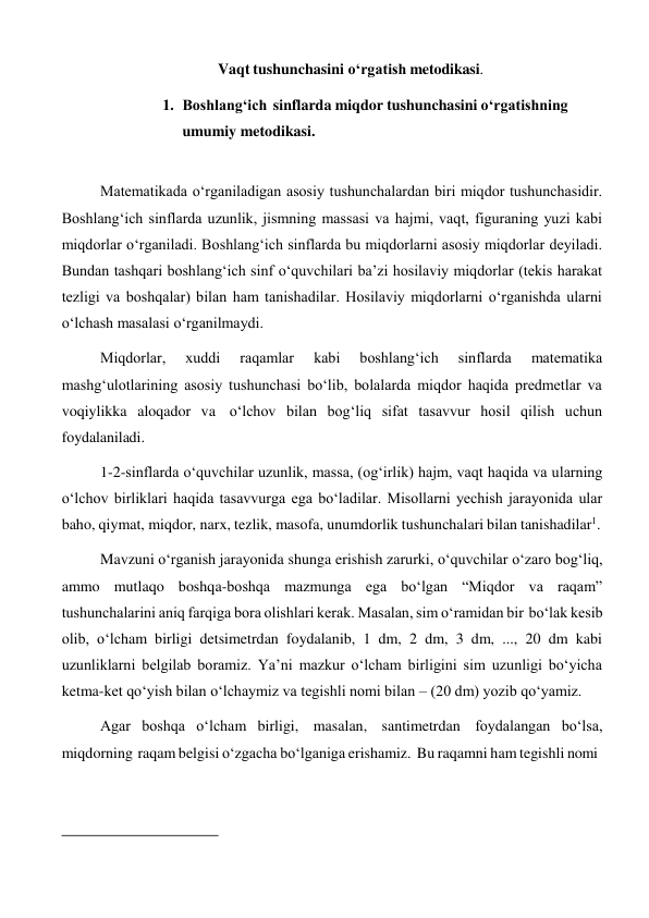 Vaqt tushunchasini o‘rgatish metodikasi. 
 
1. Boshlang‘ich sinflarda miqdor tushunchasini o‘rgatishning 
umumiy metodikasi. 
 
 
Matematikada o‘rganiladigan asosiy tushunchalardan biri miqdor tushunchasidir. 
Boshlang‘ich sinflarda uzunlik, jismning massasi va hajmi, vaqt, figuraning yuzi kabi 
miqdorlar o‘rganiladi. Boshlang‘ich sinflarda bu miqdorlarni asosiy miqdorlar deyiladi. 
Bundan tashqari boshlang‘ich sinf o‘quvchilari ba’zi hosilaviy miqdorlar (tekis harakat 
tezligi va boshqalar) bilan ham tanishadilar. Hosilaviy miqdorlarni o‘rganishda ularni 
o‘lchash masalasi o‘rganilmaydi. 
Miqdorlar, 
xuddi 
raqamlar 
kabi 
boshlang‘ich 
sinflarda 
matematika 
mashg‘ulotlarining asosiy tushunchasi bo‘lib, bolalarda miqdor haqida predmetlar va 
voqiylikka aloqador va o‘lchov bilan bog‘liq sifat tasavvur hosil qilish uchun 
foydalaniladi. 
1-2-sinflarda o‘quvchilar uzunlik, massa, (og‘irlik) hajm, vaqt haqida va ularning 
o‘lchov birliklari haqida tasavvurga ega bo‘ladilar. Misollarni yechish jarayonida ular 
baho, qiymat, miqdor, narx, tezlik, masofa, unumdorlik tushunchalari bilan tanishadilar1. 
Mavzuni o‘rganish jarayonida shunga erishish zarurki, o‘quvchilar o‘zaro bog‘liq, 
ammo mutlaqo boshqa-boshqa mazmunga ega bo‘lgan “Miqdor va raqam” 
tushunchalarini aniq farqiga bora olishlari kerak. Masalan, sim o‘ramidan bir bo‘lak kesib 
olib, o‘lcham birligi detsimetrdan foydalanib, 1 dm, 2 dm, 3 dm, ..., 20 dm kabi 
uzunliklarni belgilab boramiz. Ya’ni mazkur o‘lcham birligini sim uzunligi bo‘yicha 
ketma-ket qo‘yish bilan o‘lchaymiz va tegishli nomi bilan – (20 dm) yozib qo‘yamiz. 
Agar boshqa o‘lcham birligi, masalan, santimetrdan foydalangan bo‘lsa, 
miqdorning raqam belgisi o‘zgacha bo‘lganiga erishamiz. Bu raqamni ham tegishli nomi 
 
 
 
 
 
