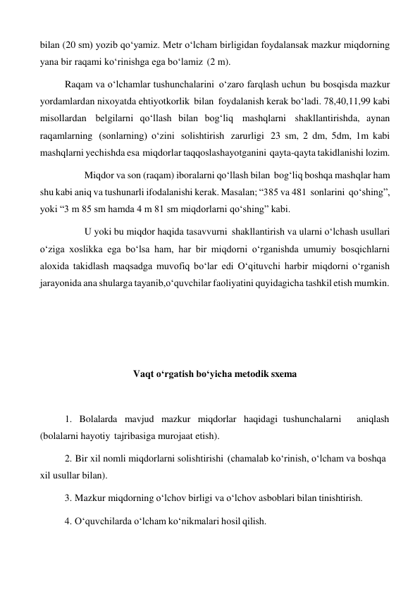 bilan (20 sm) yozib qo‘yamiz. Metr o‘lcham birligidan foydalansak mazkur miqdorning 
yana bir raqami ko‘rinishga ega bo‘lamiz (2 m). 
Raqam va o‘lchamlar tushunchalarini o‘zaro farqlash uchun bu bosqisda mazkur 
yordamlardan nixoyatda ehtiyotkorlik bilan foydalanish kerak bo‘ladi. 78,40,11,99 kabi 
misollardan belgilarni qo‘llash bilan bog‘liq mashqlarni shakllantirishda, aynan 
raqamlarning (sonlarning) o‘zini solishtirish zarurligi 23 sm, 2 dm, 5dm, 1m kabi 
mashqlarni yechishda esa miqdorlar taqqoslashayotganini qayta-qayta takidlanishi lozim. 
Miqdor va son (raqam) iboralarni qo‘llash bilan bog‘liq boshqa mashqlar ham 
shu kabi aniq va tushunarli ifodalanishi kerak. Masalan; “385 va 481 sonlarini qo‘shing”, 
yoki “3 m 85 sm hamda 4 m 81 sm miqdorlarni qo‘shing” kabi. 
U yoki bu miqdor haqida tasavvurni shakllantirish va ularni o‘lchash usullari 
o‘ziga xoslikka ega bo‘lsa ham, har bir miqdorni o‘rganishda umumiy bosqichlarni 
aloxida takidlash maqsadga muvofiq bo‘lar edi O‘qituvchi harbir miqdorni o‘rganish 
jarayonida ana shularga tayanib,o‘quvchilar faoliyatini quyidagicha tashkil etish mumkin. 
 
 
 
 
 
 
Vaqt o‘rgatish bo‘yicha metodik sxema 
 
 
 
1. Bolalarda mavjud mazkur miqdorlar haqidagi tushunchalarni 
aniqlash 
(bolalarni hayotiy tajribasiga murojaat etish). 
2. Bir xil nomli miqdorlarni solishtirishi (chamalab ko‘rinish, o‘lcham va boshqa 
xil usullar bilan). 
3. Mazkur miqdorning o‘lchov birligi va o‘lchov asboblari bilan tinishtirish. 
 
4. O‘quvchilarda o‘lcham ko‘nikmalari hosil qilish. 
