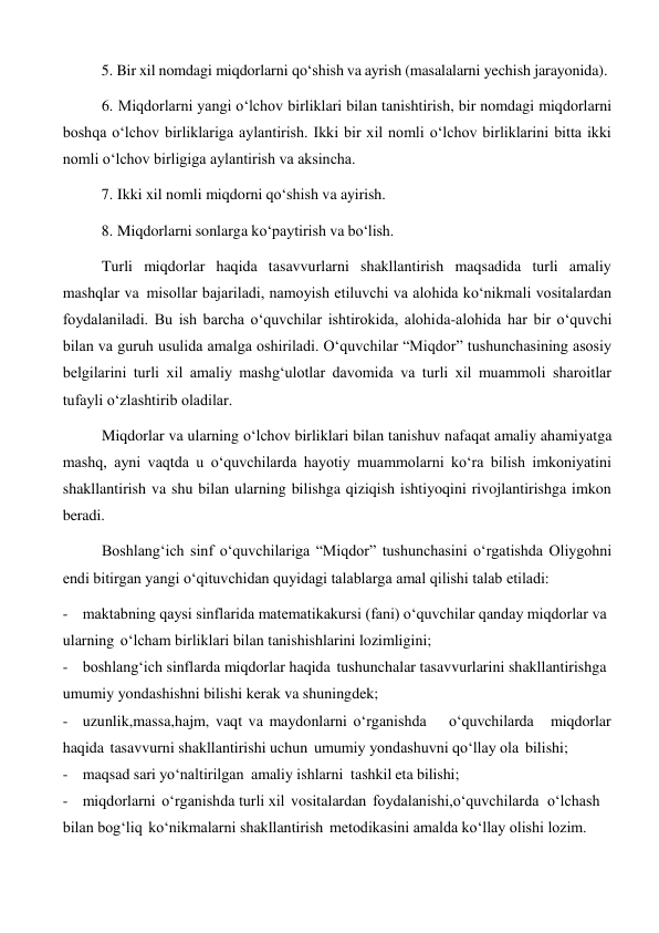 5. Bir xil nomdagi miqdorlarni qo‘shish va ayrish (masalalarni yechish jarayonida). 
 
6. Miqdorlarni yangi o‘lchov birliklari bilan tanishtirish, bir nomdagi miqdorlarni 
boshqa o‘lchov birliklariga aylantirish. Ikki bir xil nomli o‘lchov birliklarini bitta ikki 
nomli o‘lchov birligiga aylantirish va aksincha. 
7. Ikki xil nomli miqdorni qo‘shish va ayirish. 
 
8. Miqdorlarni sonlarga ko‘paytirish va bo‘lish. 
 
Turli miqdorlar haqida tasavvurlarni shakllantirish maqsadida turli amaliy 
mashqlar va misollar bajariladi, namoyish etiluvchi va alohida ko‘nikmali vositalardan 
foydalaniladi. Bu ish barcha o‘quvchilar ishtirokida, alohida-alohida har bir o‘quvchi 
bilan va guruh usulida amalga oshiriladi. O‘quvchilar “Miqdor” tushunchasining asosiy 
belgilarini turli xil amaliy mashg‘ulotlar davomida va turli xil muammoli sharoitlar 
tufayli o‘zlashtirib oladilar. 
Miqdorlar va ularning o‘lchov birliklari bilan tanishuv nafaqat amaliy ahamiyatga 
mashq, ayni vaqtda u o‘quvchilarda hayotiy muammolarni ko‘ra bilish imkoniyatini 
shakllantirish va shu bilan ularning bilishga qiziqish ishtiyoqini rivojlantirishga imkon 
beradi. 
Boshlang‘ich sinf o‘quvchilariga “Miqdor” tushunchasini o‘rgatishda Oliygohni 
endi bitirgan yangi o‘qituvchidan quyidagi talablarga amal qilishi talab etiladi: 
- maktabning qaysi sinflarida matematikakursi (fani) o‘quvchilar qanday miqdorlar va 
ularning o‘lcham birliklari bilan tanishishlarini lozimligini; 
- boshlang‘ich sinflarda miqdorlar haqida tushunchalar tasavvurlarini shakllantirishga 
umumiy yondashishni bilishi kerak va shuningdek; 
- uzunlik,massa,hajm, vaqt va maydonlarni o‘rganishda 
o‘quvchilarda 
miqdorlar 
haqida tasavvurni shakllantirishi uchun umumiy yondashuvni qo‘llay ola bilishi; 
- maqsad sari yo‘naltirilgan amaliy ishlarni tashkil eta bilishi; 
- miqdorlarni o‘rganishda turli xil vositalardan foydalanishi,o‘quvchilarda o‘lchash 
bilan bog‘liq ko‘nikmalarni shakllantirish metodikasini amalda ko‘llay olishi lozim. 
