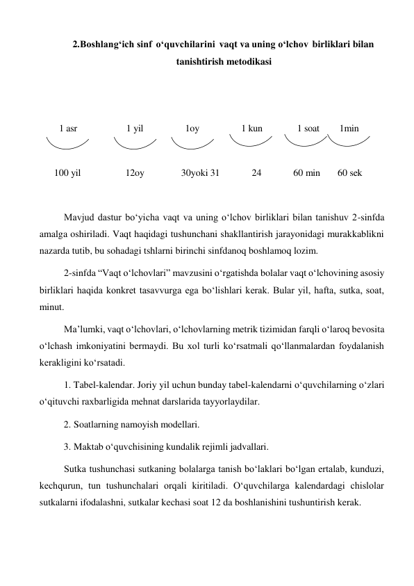 2. Boshlang‘ich sinf o‘quvchilarini vaqt va uning o‘lchov birliklari bilan 
tanishtirish metodikasi 
 
 
 
 
1 asr 
1 yil 
1oy 
1 kun 
1 soat 
1min 
 
100 yil 
12oy 
30yoki 31 
24 
60 min 
60 sek 
 
 
 
Mavjud dastur bo‘yicha vaqt va uning o‘lchov birliklari bilan tanishuv 2-sinfda 
amalga oshiriladi. Vaqt haqidagi tushunchani shakllantirish jarayonidagi murakkablikni 
nazarda tutib, bu sohadagi tshlarni birinchi sinfdanoq boshlamoq lozim. 
2-sinfda “Vaqt o‘lchovlari” mavzusini o‘rgatishda bolalar vaqt o‘lchovining asosiy 
birliklari haqida konkret tasavvurga ega bo‘lishlari kerak. Bular yil, hafta, sutka, soat, 
minut. 
Ma’lumki, vaqt o‘lchovlari, o‘lchovlarning metrik tizimidan farqli o‘laroq bevosita 
o‘lchash imkoniyatini bermaydi. Bu xol turli ko‘rsatmali qo‘llanmalardan foydalanish 
kerakligini ko‘rsatadi. 
1. Tabel-kalendar. Joriy yil uchun bunday tabel-kalendarni o‘quvchilarning o‘zlari 
o‘qituvchi raxbarligida mehnat darslarida tayyorlaydilar. 
2. Soatlarning namoyish modellari. 
 
3. Maktab o‘quvchisining kundalik rejimli jadvallari. 
 
Sutka tushunchasi sutkaning bolalarga tanish bo‘laklari bo‘lgan ertalab, kunduzi, 
kechqurun, tun tushunchalari orqali kiritiladi. O‘quvchilarga kalendardagi chislolar 
sutkalarni ifodalashni, sutkalar kechasi soat 12 da boshlanishini tushuntirish kerak. 
