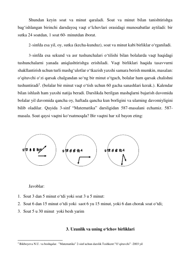 Shundan keyin soat va minut qaraladi. Soat va minut bilan tanishtirishga 
bag‘ishlangan birinchi darsdayoq vaqt o‘lchovlari orasidagi munosabatlar aytiladi: bir 
sutka 24 soatdan, 1 soat 60- minutdan iborat. 
2- sinfda esa yil, oy, sutka (kecha-kunduz), soat va minut kabi birliklar o‘rganiladi. 
 
3- sinfda esa sekund va asr tushunchalari o‘tilishi bilan bolalarda vaqt haqidagi 
tushunchalarni yanada aniqlashtirishga erishiladi. Vaqt birliklari haqida tasavvurni 
shakllantirish uchun turli mashg‘ulotlar o‘tkazish yaxshi samara berish mumkin, masalan: 
o‘qituvchi o‘zi qarsak chalgandan so‘ng bir minut o‘tgach, bolalar ham qarsak chalishni 
tushuntiradi2. (bolalar bir minut vaqt o‘tish uchun 60 gacha sanashlari kerak.). Kalendar 
bilan ishlash ham yaxshi natija beradi. Darslikda berilgan mashqlarni bajarish davomida 
bolalar yil davomida qancha oy, haftada qancha kun borligini va ularning davomiyligini 
bilib oladilar. Quyida 3-sinf “Matematika” darsligidan 587-masalani echamiz. 587- 
masala. Soat qaysi vaqtni ko‘rsatmoqda? Bir vaqtni har xil bayon eting: 
 
 
 
 
 
 
 
Javoblar: 
 
1. Soat 3 dan 5 minut o‘tdi yoki soat 3 u 5 minut: 
2. Soat 6 dan 15 minut o‘tdi yoki saot 6 yu 15 minut, yoki 6 dan chorak soat o‘tdi; 
3. Soat 5 u 30 minut yoki besh yarim 
 
 
3. Uzunlik va uning o‘lchov birliklari 
 
 
2 Bikboyeva N.U. va boshqalar. ”Matematika” 2-sinf uchun darslik Toshkent:”O`qituvchi” -2003 yil 

