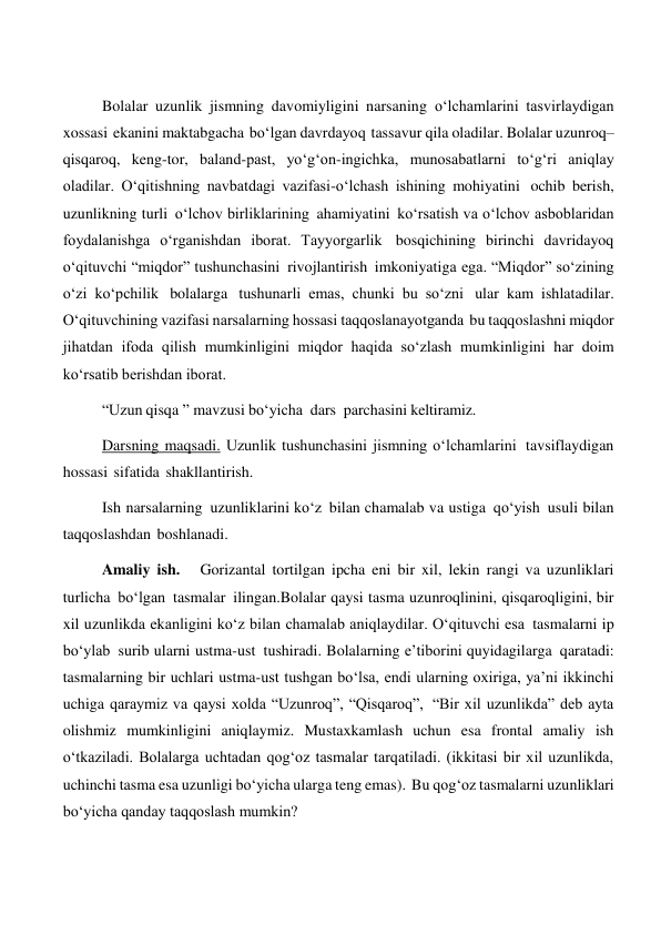 Bolalar uzunlik jismning davomiyligini narsaning o‘lchamlarini tasvirlaydigan 
xossasi ekanini maktabgacha bo‘lgan davrdayoq tassavur qila oladilar. Bolalar uzunroq–
qisqaroq, keng-tor, baland-past, yo‘g‘on-ingichka, munosabatlarni to‘g‘ri aniqlay 
oladilar. O‘qitishning navbatdagi vazifasi-o‘lchash ishining mohiyatini ochib berish, 
uzunlikning turli o‘lchov birliklarining ahamiyatini ko‘rsatish va o‘lchov asboblaridan 
foydalanishga o‘rganishdan iborat. Tayyorgarlik bosqichining birinchi davridayoq 
o‘qituvchi “miqdor” tushunchasini rivojlantirish imkoniyatiga ega. “Miqdor” so‘zining 
o‘zi ko‘pchilik bolalarga tushunarli emas, chunki bu so‘zni ular kam ishlatadilar. 
O‘qituvchining vazifasi narsalarning hossasi taqqoslanayotganda bu taqqoslashni miqdor 
jihatdan ifoda qilish mumkinligini miqdor haqida so‘zlash mumkinligini har doim 
ko‘rsatib berishdan iborat. 
“Uzun qisqa ” mavzusi bo‘yicha dars parchasini keltiramiz. 
 
Darsning maqsadi. Uzunlik tushunchasini jismning o‘lchamlarini tavsiflaydigan 
hossasi sifatida shakllantirish. 
Ish narsalarning uzunliklarini ko‘z bilan chamalab va ustiga qo‘yish usuli bilan 
taqqoslashdan boshlanadi. 
Amaliy ish.  Gorizantal tortilgan ipcha eni bir xil, lekin rangi va uzunliklari 
turlicha bo‘lgan tasmalar ilingan.Bolalar qaysi tasma uzunroqlinini, qisqaroqligini, bir 
xil uzunlikda ekanligini ko‘z bilan chamalab aniqlaydilar. O‘qituvchi esa tasmalarni ip 
bo‘ylab surib ularni ustma-ust tushiradi. Bolalarning e’tiborini quyidagilarga qaratadi: 
tasmalarning bir uchlari ustma-ust tushgan bo‘lsa, endi ularning oxiriga, ya’ni ikkinchi 
uchiga qaraymiz va qaysi xolda “Uzunroq”, “Qisqaroq”, “Bir xil uzunlikda” deb ayta 
olishmiz mumkinligini aniqlaymiz. Mustaxkamlash uchun esa frontal amaliy ish 
o‘tkaziladi. Bolalarga uchtadan qog‘oz tasmalar tarqatiladi. (ikkitasi bir xil uzunlikda, 
uchinchi tasma esa uzunligi bo‘yicha ularga teng emas). Bu qog‘oz tasmalarni uzunliklari 
bo‘yicha qanday taqqoslash mumkin? 
