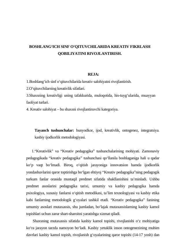 BOSHLANG‘ICH SINF O‘QITUVCHILARIDA KREATIV FIKRLASH
QOBILIYATINI RIVOJLANTIRISH.
REJA:
1.Boshlang‘ich sinf o‘qituvchilarida kreativ salohiyatni rivojlantirish.
2.O‘qituvchilarning kreativlik sifatlari.
3.Shaxsning kreativligi uning tafakkurida, muloqotida, his-tuyg‘ularida, muayyan
faoliyat turlari.
4. Kreativ salohiyat – bu shaxsni rivojlantiruvchi kategoriya.
Tayanch tushunchalar: bunyodkor, ijod, kreativlik, ontogenez, integratsiya.
kasbiy ijodkorlik metodologiyasi.
   1.“Kreativlik” va “Kreativ pedagogika” tushunchalarining mohiyati. Zamonaviy
pedagogikada “kreativ pedagogika” tushunchasi qo‘llanila boshlaganiga hali u qadar
ko‘p  vaqt  bo‘lmadi.  Biroq,  o‘qitish  jarayoniga  innovatsion  hamda  ijodkorlik
yondashuvlarini qaror toptirishga bo‘lgan ehtiyoj “Kreativ pedagogika”ning pedagogik
turkum fanlar orasida mustaqil  predmet  sifatida shakllanishini  ta’minladi. Ushbu
predmet  asoslarini  pedagogika  tarixi,  umumiy  va  kasbiy  pedagogika  hamda
psixologiya, xususiy fanlarni o‘qitish metodikasi, ta’lim texnologiyasi va kasbiy etika
kabi fanlarning metodologik g‘oyalari tashkil etadi. “Kreativ pedagogika” fanining
umumiy asoslari mutaxassis, shu jumladan, bo‘lajak mutaxassislarning kasbiy kamol
topishlari uchun zarur shart-sharoitni yaratishga xizmat qiladi. 
    Shaxsning mutaxassis sifatida kasbiy kamol topishi, rivojlanishi o‘z mohiyatiga
ko‘ra jarayon tarzda namoyon bo‘ladi. Kasbiy yetuklik inson ontogenezining muhim
davrlari kasbiy kamol topish, rivojlanish g‘oyalarining qaror topishi (14-17 yosh) dan
