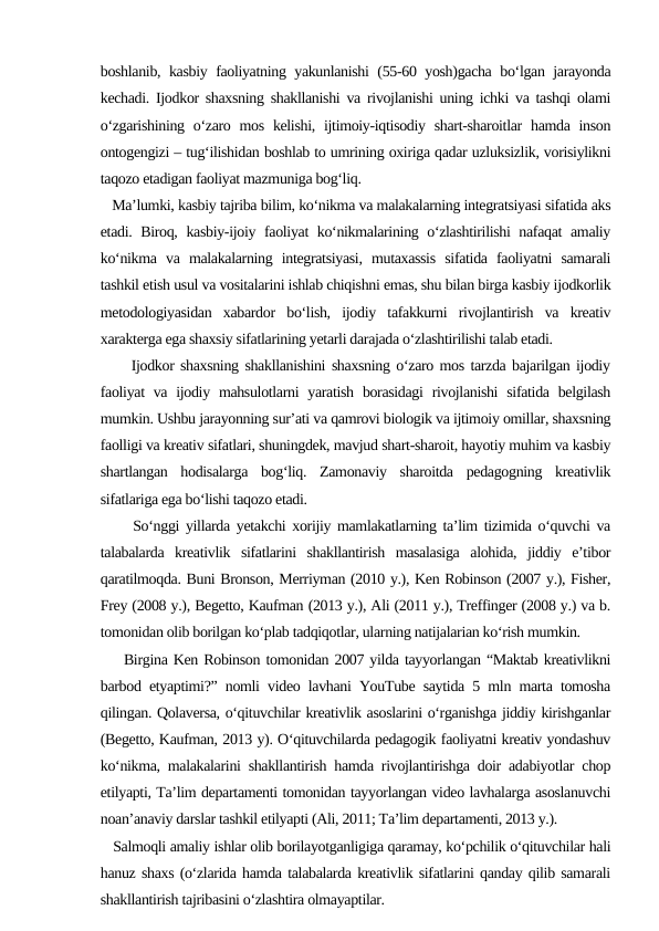 boshlanib, kasbiy faoliyatning yakunlanishi  (55-60 yosh)gacha bo‘lgan jarayonda
kechadi. Ijodkor shaxsning shakllanishi va rivojlanishi uning ichki va tashqi olami
o‘zgarishining o‘zaro mos kelishi,  ijtimoiy-iqtisodiy shart-sharoitlar  hamda inson
ontogengizi – tug‘ilishidan boshlab to umrining oxiriga qadar uzluksizlik, vorisiylikni
taqozo etadigan faoliyat mazmuniga bog‘liq. 
     Ma’lumki, kasbiy tajriba bilim, ko‘nikma va malakalarning integratsiyasi sifatida aks
etadi. Biroq, kasbiy-ijoiy faoliyat ko‘nikmalarining o‘zlashtirilishi nafaqat amaliy
ko‘nikma  va  malakalarning  integratsiyasi,  mutaxassis  sifatida  faoliyatni  samarali
tashkil etish usul va vositalarini ishlab chiqishni emas, shu bilan birga kasbiy ijodkorlik
metodologiyasidan  xabardor  bo‘lish,  ijodiy  tafakkurni  rivojlantirish  va  kreativ
xarakterga ega shaxsiy sifatlarining yetarli darajada o‘zlashtirilishi talab etadi. 
     Ijodkor shaxsning shakllanishini shaxsning o‘zaro mos tarzda bajarilgan ijodiy
faoliyat  va  ijodiy mahsulotlarni  yaratish  borasidagi  rivojlanishi  sifatida belgilash
mumkin. Ushbu jarayonning sur’ati va qamrovi biologik va ijtimoiy omillar, shaxsning
faolligi va kreativ sifatlari, shuningdek, mavjud shart-sharoit, hayotiy muhim va kasbiy
shartlangan  hodisalarga  bog‘liq.  Zamonaviy  sharoitda  pedagogning  kreativlik
sifatlariga ega bo‘lishi taqozo etadi. 
     So‘nggi yillarda yetakchi xorijiy mamlakatlarning ta’lim tizimida o‘quvchi va
talabalarda  kreativlik  sifatlarini  shakllantirish  masalasiga  alohida,  jiddiy  e’tibor
qaratilmoqda. Buni Bronson, Merriyman (2010 y.), Ken Robinson (2007 y.), Fisher,
Frey (2008 y.), Begetto, Kaufman (2013 y.), Ali (2011 y.), Treffinger (2008 y.) va b.
tomonidan olib borilgan ko‘plab tadqiqotlar, ularning natijalarian ko‘rish mumkin. 
    Birgina Ken Robinson tomonidan 2007 yilda tayyorlangan “Maktab kreativlikni
barbod etyaptimi?” nomli video lavhani YouTube saytida 5 mln marta tomosha
qilingan. Qolaversa, o‘qituvchilar kreativlik asoslarini o‘rganishga jiddiy kirishganlar
(Begetto, Kaufman, 2013 y). O‘qituvchilarda pedagogik faoliyatni kreativ yondashuv
ko‘nikma, malakalarini shakllantirish hamda rivojlantirishga doir adabiyotlar chop
etilyapti, Ta’lim departamenti tomonidan tayyorlangan video lavhalarga asoslanuvchi
noan’anaviy darslar tashkil etilyapti (Ali, 2011; Ta’lim departamenti, 2013 y.). 
   Salmoqli amaliy ishlar olib borilayotganligiga qaramay, ko‘pchilik o‘qituvchilar hali
hanuz shaxs (o‘zlarida hamda talabalarda kreativlik sifatlarini qanday qilib samarali
shakllantirish tajribasini o‘zlashtira olmayaptilar. 
