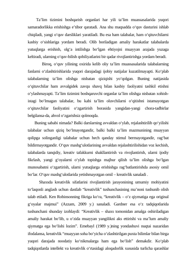    Ta’lim  tizimini  boshqarish  organlari  har  yili  ta’lim  muassasalarida  yuqori
samaradorlikka erishishga e’tibor qaratadi. Ana shu maqsadda o‘quv dasturini ishlab
chiqiladi, yangi o‘quv darsliklari yaratiladi. Bu esa ham talabalar, ham o‘qituvchilarni
kasbiy o‘sishlariga yordam beradi. Olib boriladigan amaliy harakatlar talabalarda
yutuqlarga  erishish,  olg‘a  intilishga  bo‘lgan  ehtiyojni  muayyan  arajada  yuzaga
keltiradi, ularning o‘quv-bilish qobiliyatlarini bir qadar rivojlantirishga yordam beradi. 
   Biroq, o‘quv yilining oxirida kelib oliy ta’lim muassasalarida talabalarning
fanlarni o‘zlashtirishlarida yuqori darajadagi ijobiy natijalar kuzatilmayapti. Ko‘plab
talabalarning  ta’lim  olishga  nisbatan  qiziqishi  yo‘qolgan.  Buning  natijasida
o‘qituvchilar ham avvalgidek zavqu shavq bilan kasbiy faoliyatni tashkil etishni
o‘ylashmayapti. Ta’lim tizimini boshqaruvchi organlar ta’lim olishga nisbatan xohish-
istagi  bo‘lmagan  talabalar,  bu  kabi  ta’lim  oluvchilarni  o‘qitishni  istamayotgan
o‘qituvchilar  faoliyatini  o‘zgartirish  borasida  yangidan-yangi  chora-tadbirlar
belgilansa-da, ahvol o‘zgarishsiz qolmoqda.
      Buning sababi nimada? Balki darslarning avvaldan o‘ylab, rejalashtirilib qo‘yilishi
talabalar uchun qiziq bo‘lmayotgandir, balki balki ta’lim mazmunining muayyan
qolipga solinganligi talabalar uchun hech qanday stimul bermayotgandir, rag‘bat
bildirmayotgandir. O‘quv mashg‘ulotlarining avvaldan rejalashtirilishidan voz kechish,
talabalarda tanqidiy, kreativ tafakkurni shakllantirish va rivojlantirish, ularni ijodiy
fikrlash,  yangi  g‘oyalarni  o‘ylab  topishga  majbur  qilish  ta’lim  olishga  bo‘lgan
munosabatni o‘zgartirish, ularni yutuqlarga erishishga rag‘batlantirishda asosiy omil
bo‘lar. O‘quv mashg‘ulotlarida yetishmayotgan omil – kreativlik sanaladi .
     Shaxsda kreativlik sifatlarini rivojlantirish jarayonining umumiy mohiyatini
to‘laqonli anglash uchun dastlab “kreativlik” tushunchasining ma’noni tushunib olish
talab etiladi. Ken Robinsonning fikriga ko‘ra, “kreativlik – o‘z qiymatiga ega original
g‘oyalar  majmui”  (Azzam,  2009  y.)  sanaladi.  Gardner  esa  o‘z  tadqiqotlarida
tushunchani shunday izohlaydi: “Kreativlik – shaxs tomonidan amalga oshiriladigan
amaliy harakat bo‘lib, u o‘zida muayyan yangilikni aks ettirishi va ma’lum amaliy
qiymatga ega bo‘lishi lozim”. Emebayl (1989 y.)ning yondashuvi nuqtai nazaridan
ifodalansa, kreativlik “muayyan soha bo‘yicha o‘zlashtirilgan puxta bilimlar bilan birga
yuqori  darajada  noodatiy  ko‘nikmalarga  ham  ega  bo‘lish”  demakdir.  Ko‘plab
tadqiqotlarda intellekt va kreativlik o‘rtasidagi aloqadorlik xususida turlicha qarashlar

