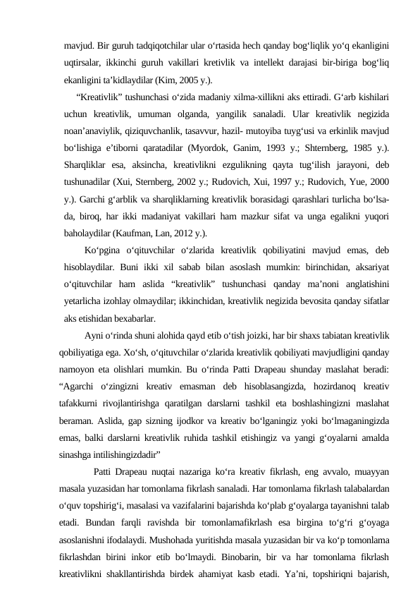 mavjud. Bir guruh tadqiqotchilar ular o‘rtasida hech qanday bog‘liqlik yo‘q ekanligini
uqtirsalar, ikkinchi guruh vakillari kretivlik va intellekt darajasi bir-biriga bog‘liq
ekanligini ta’kidlaydilar (Kim, 2005 y.).
    “Kreativlik” tushunchasi o‘zida madaniy xilma-xillikni aks ettiradi. G‘arb kishilari
uchun  kreativlik,  umuman  olganda,  yangilik  sanaladi.  Ular  kreativlik  negizida
noan’anaviylik, qiziquvchanlik, tasavvur, hazil- mutoyiba tuyg‘usi va erkinlik mavjud
bo‘lishiga e’tiborni qaratadilar (Myordok, Ganim, 1993 y.; Shternberg, 1985 y.).
Sharqliklar  esa,  aksincha,  kreativlikni  ezgulikning  qayta  tug‘ilish  jarayoni,  deb
tushunadilar (Xui, Sternberg, 2002 y.; Rudovich, Xui, 1997 y.; Rudovich, Yue, 2000
y.). Garchi g‘arblik va sharqliklarning kreativlik borasidagi qarashlari turlicha bo‘lsa-
da, biroq, har ikki madaniyat vakillari ham mazkur sifat va unga egalikni yuqori
baholaydilar (Kaufman, Lan, 2012 y.).
   Ko‘pgina  o‘qituvchilar  o‘zlarida  kreativlik  qobiliyatini  mavjud  emas,  deb
hisoblaydilar. Buni  ikki xil sabab bilan asoslash mumkin: birinchidan, aksariyat
o‘qituvchilar  ham  aslida  “kreativlik”  tushunchasi  qanday  ma’noni  anglatishini
yetarlicha izohlay olmaydilar; ikkinchidan, kreativlik negizida bevosita qanday sifatlar
aks etishidan bexabarlar. 
Ayni o‘rinda shuni alohida qayd etib o‘tish joizki, har bir shaxs tabiatan kreativlik
qobiliyatiga ega. Xo‘sh, o‘qituvchilar o‘zlarida kreativlik qobiliyati mavjudligini qanday
namoyon eta olishlari mumkin. Bu o‘rinda Patti Drapeau shunday maslahat beradi:
“Agarchi  o‘zingizni  kreativ  emasman  deb  hisoblasangizda,  hozirdanoq  kreativ
tafakkurni  rivojlantirishga  qaratilgan darslarni  tashkil  eta boshlashingizni  maslahat
beraman. Aslida, gap sizning ijodkor va kreativ bo‘lganingiz yoki bo‘lmaganingizda
emas, balki darslarni kreativlik ruhida tashkil etishingiz va yangi g‘oyalarni amalda
sinashga intilishingizdadir” 
  Patti Drapeau nuqtai nazariga ko‘ra kreativ fikrlash, eng avvalo, muayyan
masala yuzasidan har tomonlama fikrlash sanaladi. Har tomonlama fikrlash talabalardan
o‘quv topshirig‘i, masalasi va vazifalarini bajarishda ko‘plab g‘oyalarga tayanishni talab
etadi.  Bundan  farqli  ravishda  bir  tomonlamafikrlash  esa  birgina  to‘g‘ri  g‘oyaga
asoslanishni ifodalaydi. Mushohada yuritishda masala yuzasidan bir va ko‘p tomonlama
fikrlashdan birini inkor etib bo‘lmaydi. Binobarin, bir va har tomonlama fikrlash
kreativlikni shakllantirishda birdek ahamiyat kasb etadi. Ya’ni, topshiriqni bajarish,
