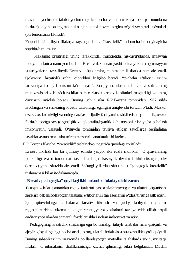 masalani yechishda talaba yechimning bir necha variantini izlaydi (ko‘p tomonlama
fikrlash), keyin esa eng maqbul natijani kafolatlovchi birgina to‘g‘ri yechimda to‘xtaladi
(bir tomonlama fikrlash).
Yuqorida bildirilgan fikrlarga tayangan holda “kreativlik” tushunchasini quyidagicha
sharhlash mumkin: 
    Shaxsning kreativligi uning tafakkurida, muloqotida, his-tuyg‘ularida, muayyan
faoliyat turlarida namoyon bo‘ladi. Kreativlik shaxsni yaxlit holda yoki uning muayyan
xususiyatlarini tavsiflaydi. Kreativlik iqtidorning muhim omili sifatida ham aks etadi.
Qolaversa,  kreativlik  zehni  o‘tkirlikni  belgilab  beradi,  “talabalar  e’tiborini  ta’lim
jarayoniga faol jalb etishni ta’minlaydi”. Xorijiy mamlakatlarda barcha sohalarning
mutaxassislari kabi o‘qituvchilar ham o‘zlarida kreativlik sifatlari mavjudligi va uning
darajasini  aniqlab  boradi.  Buning  uchun  ular  E.P.Torrens  tomonidan  1987  yilda
asoslangan va shaxsning kreativ tafakkurga egaligini aniqlovchi testdan o‘tadi. Mazkur
test shaxs kreativligi va uning darajasini ijodiy faoliyatni tashkil etishdagi faollik, tezkor
fikrlash, o‘ziga xos (orginal)lik va takomillashganlik kabi mezonlar bo‘yicha baholash
imkoniyatini  yaratadi.  O‘quvchi  tomonidan  tavsiya  etilgan  savollarga  beriladigan
javoblar aynan mana shu to‘rtta mezonni qanotlantirishi lozim . 
  E.P.Torrens fikricha, “kreativlik” tushunchasi negizida quyidagi yoritiladi: 
Kreativ fikrlash har bir ijtimoiy sohada yaqqol aks etishi mumkin . O‘qituvchining
ijodkorligi esa u tomonidan tashkil etilaigan kasbiy faoliyatni tashkil etishga ijodiy
(kreativ) yondashuvida aks etadi. So‘nggi yillarda ushbu holat “pedagogik kreativlik”
tushunchasi bilan ifodalanmoqda. 
“Kreativ pedagogika” quyidagi ikki holatni kafolatlay olishi zarur: 
1) o‘qituvchilar tomonidan o‘quv fanlarini past o‘zlashtirayotgan va ularini o‘rganishni
zerikarli deb hisoblayotgan talabalar e’tiborlarini fan asoslarini o‘zlashtirishga jalb etish; 
2)  o‘qituvchilarga  talabalarda  kreativ  fikrlash  va  ijodiy  faoliyat  natijalarini
rag‘batlantirishga xizmat qiladigan strategiya va vositalarni tavsiya etish qilish orqali
auditoriyada ulardan samarali foydalanishlari uchun imkoniyat yaratish. 
   Pedagogning kreativlik sifatlariga ega bo‘lmasligi tufayli talabalar ham qiziqarli va
ajoyib g‘oyalarga ega bo‘lsalar-da, biroq, ularni ifodalashda sustkashlikka yo‘l qo‘yadi.
Buning sababli ta’lim jarayonida qo‘llanilayotgan metodlar talabalarda erkin, mustaqil
fikrlash ko‘nikmalarini shakllantirishga xizmat qilmasligi bilan belgilanadi. Muallif

