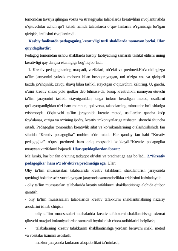 tomonidan tavsiya qilingan vosita va strategiyalar talabalarda kreativlikni rivojlantirishda
o‘qituvchilar uchun qo‘l keladi hamda talabalarda o‘quv fanlarini o‘rganishga bo‘lgan
qiziqish, intilishni rivojlantiradi .
   Kasbiy faoliyatda pedagogning kreativligi turli shakllarda namoyon bo‘lai. Ular
quyidagilardir: 
Pedagog tomonidan ushbu shakllarda kasbiy faoliyatning samarali tashkil etilishi uning
kreativligi qay darajaa ekanligiga bog‘liq bo‘ladi.  
  1. Kreativ pedagogikaning maqsadi, vazifalari, ob’ekti va predmeti.Ko‘z oldingizga
ta’lim jarayonini yuksak mahorat bilan boshqarayotgan, uni o‘ziga xos va qiziqarli
tarzda jo‘shqinlik, zavqu shavq bilan tashkil etayotgan o‘qituvchini keltiring. U, garchi,
o‘zini kreativ shaxs yoki ijodkor deb bilmasa-da, biroq, kreativlikni namoyon etuvchi
ta’lim  jarayonini  tashkil  etayotganidan,  unga  imkon  beradigan  metod,  usullarni
qo‘llayotganligidan o‘zi ham mamnun, qolaversa, talabalarning minnatdor bo‘lishlariga
erishmoqda.  O‘qituvchi  ta’lim  jarayonida  kreativ  metod,  usullardan  qancha  ko‘p
foydalansa, o‘ziga va o‘zining ijodiy, kreativ imkoniyatlariga nisbatan ishonchi shuncha
ortadi. Pedagoglar tomonidan kreativlik sifat va ko‘nikmalarining o‘zlashtirilishida fan
sifatida “Kreativ pedagogika” muhim o‘rin tutadi. Har qanday fan kabi “Kreativ
pedagogika”  o‘quv  predmeti  ham  aniq  maqsadni  ko‘zlaydi.“Kreativ  pedagogika
muayyan vazifalarni bajaradi. Ular quyidagilardan iborat:
Ma’lumki, har bir fan o‘zining tadqiqot ob’ekti va predmetiga ega bo‘ladi. 2.“Kreativ
pedagogika” ham o‘z ob’ekti va predmetiga ega. Ular:
Oliy  ta’lim  muassasalari  talabalarida  kreativ  tafakkurni  shakllantirish  jarayonida
quyidagi holatlar so‘z yuritilayotgan jarayonda samaradorlikka erishishni kafolatlaydi: 
- oliy ta’lim muassasalari talabalarida kreativ tafakkurni shakllantirishga alohida e’tibor
qaratish;
- oliy ta’lim muassasalari talabalarida kreativ tafakkurni shakllantirishning nazariy
asoslarini ishlab chiqish; 
-
oliy ta’lim muassasalari talabalarida kreativ tafakkurni shakllantirishga xizmat
qiluvchi mavjud imkoniyatlardan samarali foydalanish chora-tadbirlarini belgilash; 
-
talabalarning kreativ tafakkurini shakllantirishga yordam beruvchi shakl, metod
va vositalar tizimini asoslash;
-
mazkur jarayonda fanlararo aloqadorlikni ta’minlash;
