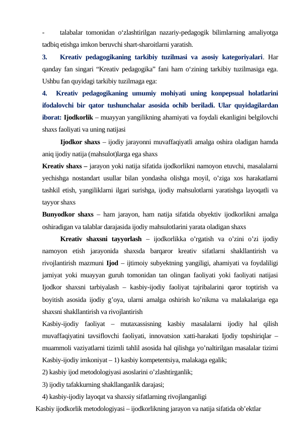 -
talabalar tomonidan o‘zlashtirilgan nazariy-pedagogik bilimlarning amaliyotga
tadbiq etishga imkon beruvchi shart-sharoitlarni yaratish.
3.
Kreativ pedagogikaning tarkibiy tuzilmasi va asosiy kategoriyalari. Har
qanday fan singari “Kreativ pedagogika” fani ham o‘zining tarkibiy tuzilmasiga ega.
Ushbu fan quyidagi tarkibiy tuzilmaga ega:
4.   Kreativ  pedagogikaning  umumiy  mohiyati  uning  konpepsual  holatlarini
ifodalovchi bir qator tushunchalar asosida ochib beriladi. Ular quyidagilardan
iborat: Ijodkorlik – muayyan yangilikning ahamiyati va foydali ekanligini belgilovchi
shaxs faoliyati va uning natijasi
Ijodkor shaxs – ijodiy jarayonni muvaffaqiyatli amalga oshira oladigan hamda
aniq ijodiy natija (mahsulot)larga ega shaxs
Kreativ shaxs – jarayon yoki natija sifatida ijodkorlikni namoyon etuvchi, masalalarni
yechishga nostandart usullar bilan yondasha olishga moyil, o’ziga xos harakatlarni
tashkil etish, yangiliklarni ilgari surishga, ijodiy mahsulotlarni yaratishga layoqatli va
tayyor shaxs
Bunyodkor shaxs – ham jarayon, ham natija sifatida obyektiv ijodkorlikni amalga
oshiradigan va talablar darajasida ijodiy mahsulotlarini yarata oladigan shaxs
Kreativ  shaxsni  tayyorlash –  ijodkorlikka  o’rgatish  va  o’zini  o’zi  ijodiy
namoyon  etish  jarayonida  shaxsda  barqaror  kreativ  sifatlarni  shakllantirish  va
rivojlantirish mazmuni Ijod – ijtimoiy subyektning yangiligi, ahamiyati va foydaliligi
jamiyat yoki muayyan guruh tomonidan tan olingan faoliyati yoki faoliyati natijasi
Ijodkor  shaxsni  tarbiyalash – kasbiy-ijodiy faoliyat  tajribalarini  qaror  toptirish  va
boyitish asosida ijodiy g’oya, ularni amalga oshirish ko’nikma va malakalariga ega
shaxsni shakllantirish va rivojlantirish
Kasbiy-ijodiy  faoliyat  –  mutaxassisning  kasbiy  masalalarni  ijodiy  hal  qilish
muvaffaqiyatini tavsiflovchi faoliyati, innovatsion xatti-harakati Ijodiy topshiriqlar –
muammoli vaziyatlarni tizimli tahlil asosida hal qilishga yo’naltirilgan masalalar tizimi
Kasbiy-ijodiy imkoniyat – 1) kasbiy kompetentsiya, malakaga egalik; 
2) kasbiy ijod metodologiyasi asoslarini o’zlashtirganlik;
3) ijodiy tafakkurning shakllanganlik darajasi; 
4) kasbiy-ijodiy layoqat va shaxsiy sifatlarning rivojlanganligi
     Kasbiy ijodkorlik metodologiyasi – ijodkorlikning jarayon va natija sifatida ob’ektlar
