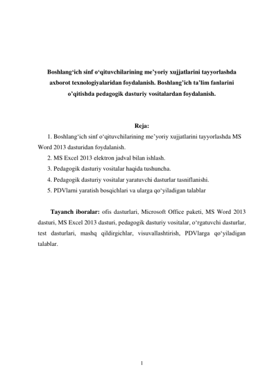 1 
 
 
 
 
 
Boshlang‘ich sinf o‘qituvchilarining me’yoriy xujjatlarini tayyorlashda 
axborot texnologiyalaridan foydalanish. Boshlang’ich ta’lim fanlarini 
o’qitishda pedagogik dasturiy vositalardan foydalanish. 
 
 
Reja: 
1. Boshlang‘ich sinf o‘qituvchilarining me’yoriy xujjatlarini tayyorlashda MS 
Word 2013 dasturidan foydalanish. 
2. MS Excel 2013 elektron jadval bilan ishlash. 
3. Pedagogik dasturiy vositalar haqida tushuncha. 
4. Pedagogik dasturiy vositalar yaratuvchi dasturlar tasniflanishi. 
5. PDVlarni yaratish bosqichlari va ularga qo‘yiladigan talablar 
 
Tayanch iboralar: ofis dasturlari, Microsoft Office paketi, MS Word 2013 
dasturi, MS Excel 2013 dasturi, pedagogik dasturiy vositalar, o‘rgatuvchi dasturlar, 
test dasturlari, mashq qildirgichlar, visuvallashtirish, PDVlarga qo‘yiladigan 
talablar. 
 
 
 
 
 
 
 
 
