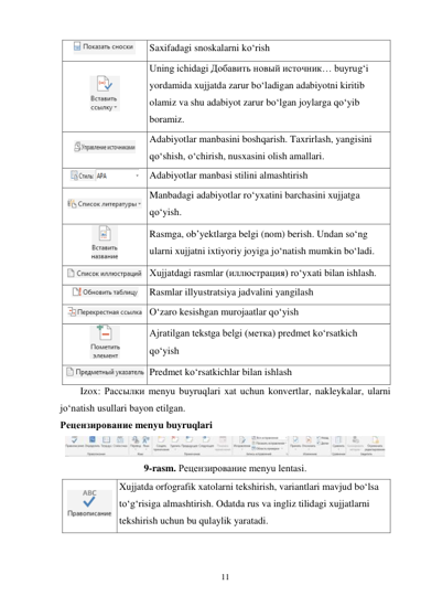 11 
 
 
Saxifadagi snoskalarni ko‘rish 
 
Uning ichidagi Добавить новый источник… buyrug‘i 
yordamida xujjatda zarur bo‘ladigan adabiyotni kiritib 
olamiz va shu adabiyot zarur bo‘lgan joylarga qo‘yib 
boramiz. 
 
Adabiyotlar manbasini boshqarish. Taxrirlash, yangisini 
qo‘shish, o‘chirish, nusxasini olish amallari. 
 Adabiyotlar manbasi stilini almashtirish 
 
Manbadagi adabiyotlar ro‘yxatini barchasini xujjatga 
qo‘yish. 
 
Rasmga, ob’yektlarga belgi (nom) berish. Undan so‘ng 
ularni xujjatni ixtiyoriy joyiga jo‘natish mumkin bo‘ladi. 
 Xujjatdagi rasmlar (иллюстрация) ro‘yxati bilan ishlash. 
 
Rasmlar illyustratsiya jadvalini yangilash 
 O‘zaro kesishgan murojaatlar qo‘yish 
 
Ajratilgan tekstga belgi (метка) predmet ko‘rsatkich 
qo‘yish 
 Predmet ko‘rsatkichlar bilan ishlash 
Izox: Рассылки menyu buyruqlari xat uchun konvertlar, nakleykalar, ularni 
jo‘natish usullari bayon etilgan. 
Рецензирование menyu buyruqlari 
 
9-rasm. Рецензирование menyu lentasi. 
 
Xujjatda orfografik xatolarni tekshirish, variantlari mavjud bo‘lsa 
to‘g‘risiga almashtirish. Odatda rus va ingliz tilidagi xujjatlarni 
tekshirish uchun bu qulaylik yaratadi. 
