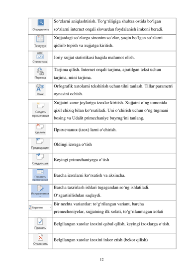 12 
 
 
So‘zlarni aniqlashtirish. To‘g‘riligiga shubxa ostida bo‘lgan 
so‘zlarni internet orqali slovardan foydalanish imkoni beradi. 
 
Xujjatdagi so‘zlarga sinonim so‘zlar, yaqin bo‘lgan so‘zlarni 
qidirib topish va xujjatga kiritish. 
 
Joriy xujjat statistikasi haqida malumot olish. 
 
Tarjima qilish. Internet orqali tarjima, ajratilgan tekst uchun 
tarjima, mini tarjima. 
 
Orfografik xatolarni tekshirish uchun tilni tanlash. Tillar parametri 
oynasini ochish. 
 
Xujjatni zarur joylariga izoxlar kiritish. Xujjatni o‘ng tomonida 
qizil chiziq bilan ko‘rsatiladi. Uni o‘chirish uchun o‘ng tugmani 
bosing va Udalit primechaniye buyrug‘ini tanlang. 
 
Примечания (izox) larni o‘chirish. 
 
Oldingi izoxga o‘tish 
 
Keyingi primechaniyega o‘tish 
 
Barcha izoxlarni ko‘rsatish va aksincha. 
 
Barcha taxrirlash ishlari tugagandan so‘ng ishlatiladi. 
O‘zgartirilishdan saqlaydi. 
 
Bir nechta variantlar: to‘g‘rilangan variant, barcha 
premecheniyelar, xujjatning ilk xolati, to‘g‘rilanmagan xolati 
 
Belgilangan xatolar izoxini qabul qilish, keyingi izoxlarga o‘tish. 
 
Belgilangan xatolar izoxini inkor etish (bekor qilish) 
