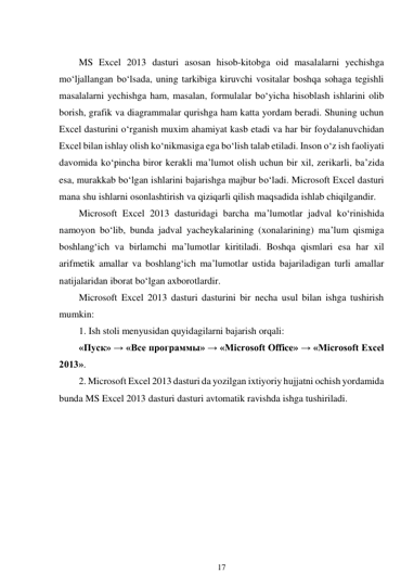 17 
 
 
MS Excel 2013 dasturi asosan hisob-kitobga oid masalalarni yechishga 
mo‘ljallangan bo‘lsada, uning tarkibiga kiruvchi vositalar boshqa sohaga tegishli 
masalalarni yechishga ham, masalan, formulalar bo‘yicha hisoblash ishlarini olib 
borish, grafik va diagrammalar qurishga ham katta yordam beradi. Shuning uchun 
Excel dasturini o‘rganish muxim ahamiyat kasb etadi va har bir foydalanuvchidan 
Excel bilan ishlay olish ko‘nikmasiga ega bo‘lish talab etiladi. Inson o‘z ish faoliyati 
davomida ko‘pincha biror kerakli ma’lumot olish uchun bir xil, zerikarli, ba’zida 
esa, murakkab bo‘lgan ishlarini bajarishga majbur bo‘ladi. Microsoft Excel dasturi 
mana shu ishlarni osonlashtirish va qiziqarli qilish maqsadida ishlab chiqilgandir. 
Microsoft Excel 2013 dasturidagi barcha ma’lumotlar jadval ko‘rinishida 
namoyon bo‘lib, bunda jadval yacheykalarining (xonalarining) ma’lum qismiga 
boshlang‘ich va birlamchi ma’lumotlar kiritiladi. Boshqa qismlari esa har xil 
arifmetik amallar va boshlang‘ich ma’lumotlar ustida bajariladigan turli amallar 
natijalaridan iborat bo‘lgan axborotlardir. 
Microsoft Excel 2013 dasturi dasturini bir necha usul bilan ishga tushirish 
mumkin: 
1. Ish stoli menyusidan quyidagilarni bajarish orqali: 
«Пуск» → «Все программы» → «Microsoft Office» → «Microsoft Excel 
2013». 
2. Microsoft Excel 2013 dasturi da yozilgan ixtiyoriy hujjatni ochish yordamida 
bunda MS Excel 2013 dasturi dasturi avtomatik ravishda ishga tushiriladi. 
