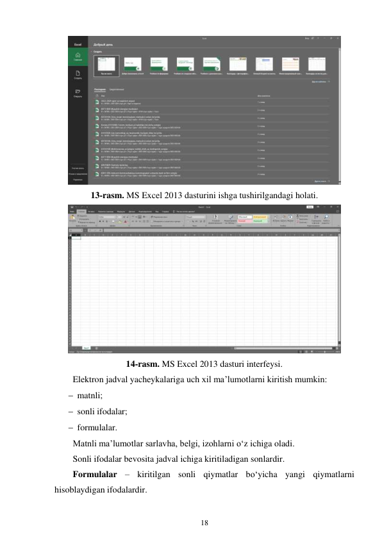 18 
 
 
13-rasm. MS Excel 2013 dasturini ishga tushirilgandagi holati. 
 
14-rasm. MS Excel 2013 dasturi interfeysi. 
Elektron jadval yacheykalariga uch xil ma’lumotlarni kiritish mumkin: 
 matnli; 
 sonli ifodalar; 
 formulalar. 
Matnli ma’lumotlar sarlavha, belgi, izohlarni o‘z ichiga oladi. 
Sonli ifodalar bevosita jadval ichiga kiritiladigan sonlardir. 
Formulalar – kiritilgan sonli qiymatlar bo‘yicha yangi qiymatlarni 
hisoblaydigan ifodalardir. 
