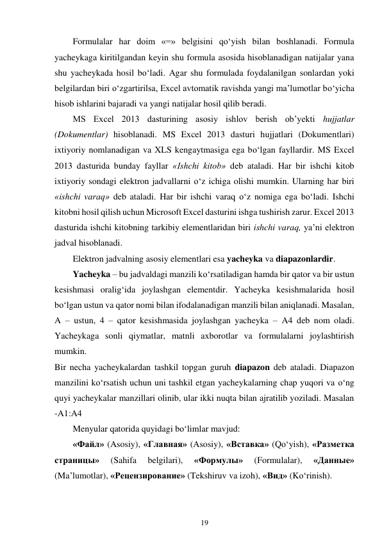 19 
 
Formulalar har doim «=» belgisini qo‘yish bilan boshlanadi. Formula 
yacheykaga kiritilgandan keyin shu formula asosida hisoblanadigan natijalar yana 
shu yacheykada hosil bo‘ladi. Agar shu formulada foydalanilgan sonlardan yoki 
belgilardan biri o‘zgartirilsa, Excel avtomatik ravishda yangi ma’lumotlar bo‘yicha 
hisob ishlarini bajaradi va yangi natijalar hosil qilib beradi. 
MS Excel 2013 dasturining asosiy ishlov berish ob’yekti hujjatlar 
(Dokumentlar) hisoblanadi. MS Excel 2013 dasturi hujjatlari (Dokumentlari) 
ixtiyoriy nomlanadigan va XLS kengaytmasiga ega bo‘lgan fayllardir. MS Excel 
2013 dasturida bunday fayllar «Ishchi kitob» deb ataladi. Har bir ishchi kitob 
ixtiyoriy sondagi elektron jadvallarni o‘z ichiga olishi mumkin. Ularning har biri 
«ishchi varaq» deb ataladi. Har bir ishchi varaq o‘z nomiga ega bo‘ladi. Ishchi 
kitobni hosil qilish uchun Microsoft Excel dasturini ishga tushirish zarur. Excel 2013 
dasturida ishchi kitobning tarkibiy elementlaridan biri ishchi varaq, ya’ni elektron 
jadval hisoblanadi. 
Elektron jadvalning asosiy elementlari esa yacheyka va diapazonlardir. 
Yacheyka – bu jadvaldagi manzili ko‘rsatiladigan hamda bir qator va bir ustun 
kesishmasi oralig‘ida joylashgan elementdir. Yacheyka kesishmalarida hosil 
bo‘lgan ustun va qator nomi bilan ifodalanadigan manzili bilan aniqlanadi. Masalan, 
A – ustun, 4 – qator kesishmasida joylashgan yacheyka – A4 deb nom oladi. 
Yacheykaga sonli qiymatlar, matnli axborotlar va formulalarni joylashtirish 
mumkin. 
Bir necha yacheykalardan tashkil topgan guruh diapazon deb ataladi. Diapazon 
manzilini ko‘rsatish uchun uni tashkil etgan yacheykalarning chap yuqori va o‘ng 
quyi yacheykalar manzillari olinib, ular ikki nuqta bilan ajratilib yoziladi. Masalan 
-A1:A4 
Menyular qatorida quyidagi bo‘limlar mavjud: 
«Файл» (Asosiy), «Главная» (Asosiy), «Вставка» (Qo‘yish), «Разметка 
страницы» 
(Sahifa 
belgilari), 
«Формулы» 
(Formulalar), 
«Данные» 
(Ma’lumotlar), «Рецензирование» (Tekshiruv va izoh), «Вид» (Ko‘rinish). 
