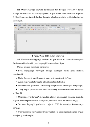 2 
 
MS Office paketiga kiruvchi dasturlardan biri bo‘lgan Word 2013 dasturi 
boshqa paketlar kabi ko‘plab qulayliklar, xujjat ustida sifatli amallarni bajarish, 
fayllarni konvertatsiyalash, boshqa dasturlar bilan hamkorlikda ishlab imkoniyatlari 
yuklatilgan. 
 
1-rasm. Word 2013 dasturi interfeysi. 
MS Word dasturining yangi versiyasi bo‘lgan Word 2013 dasturi interfeysida 
foydalanuvchi uchun bir qancha qulayliklar nazarda tutilgan. 
Quyida ulardan ba’zilarini keltiramiz. 
 Bosh menyudagi buyruqlar tiplarga ajratilgan holda lenta shaklida 
ifodalanishi; 
 Xujjat fragmenti ajratilgan mini panel instrument xosil bo‘lishi; 
 Xujjat ximoyasida bir necha xil usullarni taklif etilishi; 
 Muammolarni qidirishda “Инспектор документов” imkoniyati mavjudligi; 
 Yangi xujjat yaratishda bir necha xil turdagi shablonlarni taklif etilishi va 
qo‘llanishi; 
 Общий доступ buyrug‘ida xujjatga Internet tizimi orqali murojaat qilinishi, 
xujjatni elektron pochta orqali boshqarish, bloklarda nashr etish mumkinligi; 
 Экспорт buyrug‘i yordamida xujjatni PDF formatlariga konvertatsiya 
bo‘lishi; 
 Учётная запис buyrug‘ida ixtiyoriy yerdan o‘z xujjatingizga (internet orqali) 
murojaat qila olishingiz; 
