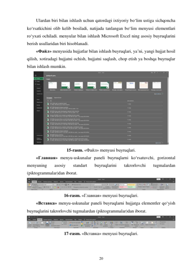 20 
 
Ulardan biri bilan ishlash uchun qatordagi ixtiyoriy bo‘lim ustiga sichqoncha 
ko‘rsatkichini olib kelib bosiladi, natijada tanlangan bo‘lim menyusi elementlari 
ro‘yxati ochiladi. menyular bilan ishlash Microsoft Excel ning asosiy buyruqlarini 
berish usullaridan biri hisoblanadi. 
«Файл» menyusida hujjatlar bilan ishlash buyruqlari, ya’ni, yangi hujjat hosil 
qilish, xotiradagi hujjatni ochish, hujjatni saqlash, chop etish ya boshqa buyruqlar 
bilan ishlash mumkin. 
 
15-rasm. «Файл» menyusi buyruqlari. 
«Главная» menyu-uskunalar paneli buyruqlarni ko‘rsatuvchi, gorizontal 
menyuning 
asosiy 
standart 
buyruqlarini 
takrorlovchi 
tugmalardan 
(piktogrammalar)dan iborat. 
 
16-rasm. «Главная» menyusi buyruqlari. 
«Вставка» menyu-uskunalar paneli buyruqlarni hujjatga elementler qo‘yish 
buyruqlarini takrorlovchi tugmalardan (piktogrammalar)dan iborat. 
 
17-rasm. «Вставка» menyusi buyruqlari. 
