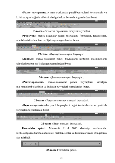 21 
 
«Разметка страницы» menyu-uskunalar paneli buyruqlarni ko‘rsatuvchi va 
kiritilayotgan hujjatlarni bichimlashga imkon beruvchi tugmalardan iborat. 
 
18-rasm. «Разметка страницы» menyusi buyruqlari. 
«Формулы» menyu-uskunalar paneli buyruqlarni formulalar, funktsiyalar, 
ular bilan ishlash uchun mo‘ljallangan tugmalardan iborat. 
 
19-rasm. «Формулы» menyusi buyruqlari. 
«Данные» menyu-uskunalar paneli buyruqlarni kiritilgan ma’lumotlarni 
tahrirlash uchun mo‘ljallangan tugmalardan iborat. 
 
20-rasm. «Данные» menyusi buyruqlari. 
«Рецензирование» 
menyu-uskunalar 
paneli 
buyruqlarni 
kiritilgan 
ma’lumotlarni tekshirish va izohlash buyruqlari tugmalardan iborat. 
 
21-rasm. «Рецензирование» menyusi buyruqlari. 
«Вид» menyu-uskunalar paneli buyruqlarni hujjat ko‘rinishlarini o‘zgartirish 
buyruqlari tugmalardan iborat. 
 
22-rasm. «Вид» menyusi buyruqlari. 
Formulalar 
qatori. 
Microsoft 
Excel 
2013 
dasturiga 
ma’lumotlar 
kiritilayotganda barcha axborotlar, matnlar, sonlar va formulalar mana shu qatorda 
aks ettiriladi. 
 
23-rasm. Formulalar qatori. 
