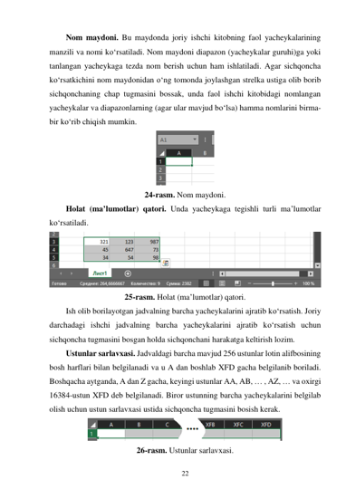 22 
 
Nom maydoni. Bu maydonda joriy ishchi kitobning faol yacheykalarining 
manzili va nomi ko‘rsatiladi. Nom maydoni diapazon (yacheykalar guruhi)ga yoki 
tanlangan yacheykaga tezda nom berish uchun ham ishlatiladi. Agar sichqoncha 
ko‘rsatkichini nom maydonidan o‘ng tomonda joylashgan strelka ustiga olib borib 
sichqonchaning chap tugmasini bossak, unda faol ishchi kitobidagi nomlangan 
yacheykalar va diapazonlarning (agar ular mavjud bo‘lsa) hamma nomlarini birma-
bir ko‘rib chiqish mumkin. 
 
24-rasm. Nom maydoni. 
Holat (ma’lumotlar) qatori. Unda yacheykaga tegishli turli ma’lumotlar 
ko‘rsatiladi. 
 
25-rasm. Holat (ma’lumotlar) qatori. 
Ish olib borilayotgan jadvalning barcha yacheykalarini ajratib ko‘rsatish. Joriy 
darchadagi ishchi jadvalning barcha yacheykalarini ajratib ko‘rsatish uchun 
sichqoncha tugmasini bosgan holda sichqonchani harakatga keltirish lozim. 
Ustunlar sarlavxasi. Jadvaldagi barcha mavjud 256 ustunlar lotin alifbosining 
bosh harflari bilan belgilanadi va u A dan boshlab XFD gacha belgilanib boriladi. 
Boshqacha aytganda, A dan Z gacha, keyingi ustunlar AA, AB, … , AZ, … va oxirgi 
16384-ustun XFD deb belgilanadi. Biror ustunning barcha yacheykalarini belgilab 
olish uchun ustun sarlavxasi ustida sichqoncha tugmasini bosish kerak. 
 
26-rasm. Ustunlar sarlavxasi. 
