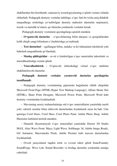 24 
 
shakllaridan biri hisoblanib, zamonaviy texnologiyalarning o‘qitish vositasi sifatida 
ishlatiladi. Pedagogik dasturiy vositalar tarkibiga: o‘quv fani bo‘yicha aniq didaktik 
maqsadlarga erishishga yo‘naltirilgan dasturiy mahsulot (dasturlar majmuasi), 
texnik va metodik ta’minot, qo‘shimcha yordamchi vositalar kiradi. 
Pedagogik dasturiy vositalarni quyidagilarga ajratish mumkin: 
 O‘rgatuvchi dasturlar – o‘quvchilarning bilim darajasi va qiziqishlaridan 
kelib chiqib yangi bilimlarni o‘zlashtirishga yo‘naltiradi; 
 Test dasturlari – egallangan bilim, malaka va ko‘nikmalarni tekshirish yoki 
baholash maqsadlarida qo‘llaniladi; 
 Mashq qildirgichlar - avval o‘zlashtirilgan o‘quv materialini takrorlash va 
mustahkamlashga xizmat qiladi; 
 Visuvallashtirish - O‘qituvchi ishtirokidagi virtual o‘quv muhitini 
shakllantiruvchi dasturlar. 
Pedagogik 
dasturiy 
vositalar 
yaratuvchi 
dasturlar 
quyidagicha 
tasniflanadi: 
 Pedagogik dasturiy vositalarning gipermatn hujjatlarini ishlab chiqishda 
Microsoft Front-Page (HTML-Hyper Text Markup Language), Alliare Home Site 
(HTML), Share Point Designer, Microsoft Power Point, Microsoft Word kabi 
dasturiy vositalardan foydalaniladi. 
 Mavzuning asosiy tushunchalariga oid o‘quv materiallarini yaratishda rastrli 
yoki vektorli rasmlar bilan ishlovchi dasturlardan foydalanish zarur bo‘ladi. Ular 
qatoriga Corel Draw, Corel Hara, Corel Photo Paint, Adobe Photo Shop, Adobe 
Illustrator kabilarni kiritish mumkin. 
 Dinamik illyustratsiyali o‘quv materiallari yaratishda Disreet 3D Studio 
MAX, Alais Wave Front, Maya, Light Wave, SoftImage 3d, Adobe Image Ready, 
Gif Animator, Macromedia Flash, Adobe Premier kabi maxsus dasturlardan 
foydalaniladi. 
 Ovozli jarayonlarni taqdim etish va ovozni tahrir qilish SonicFoundry 
SoundForge, Wave Lab, Sound Recorder va boshqa dasturlar yordamida amalga 
oshiriladi. 
