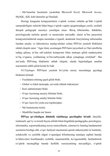 25 
 
 Ma’lumotlar bazalarini yaratishda Microsoft Excel, Microsoft Access, 
MySQL, SQL kabi dasturlar qo‘llaniladi. 
Hozirgi kungacha kompyuterlarni oʻqitish vositasi sifatida qoʻllab oʻqitish 
samaradorligini oshirish bilan birga oʻqitish vaqtini qisqartiradigan yaxlit, sezilarli 
darajali pedagogik nazariya yaratilgan emas. Biroq kibernetika, didaktika, 
psixologiyada turlicha qarash va nazariyalar mavjudki, ularni taʼlim jarayonini 
kompyuterlashtirish nuqtai nazaridan oʻrganib, akademik litseylarning informatika 
fanidan amaliy va laboratoriya mashgʻulotlari uchun PDVini yaratish bloklarini 
ishlab chiqish zarur. “Agar ilmiy asoslangan PDVlarni tayyorlash yoʻllari atroflicha 
tadqiq qilinsa, taʼlim subʼyektlari kompyuter bilan muloqot qilish madaniyatini 
toʻliq oʻrgansa, yoshlarning taʼlim-tarbiyasida ulkan yutuqlarga erishiladi”. Shu 
maʼnoda PDVning bloklarini ishlab chiqish, ularda bajariladigan amallar 
mazmunini tahlil qilish kerak boʻladi. 
N.I.Tayloqov PDVlarni yaratish boʻyicha asosiy mezonlarga quyidagi 
bloklarni kiritadi: 
 Foydalanuvchining qayd qilish bloki. 
 Global va lokal tarmoqda, serverda ishlash imkoniyati. 
 Kurs administrator bloki. 
 O‘quv kursining nazariy bilimlar bloki. 
 O‘quv kursining amaliy bilimlar bloki. 
 O‘quv kursi bo‘yicha test topshiriqlari. 
 Ma’lumotnoma tizimi. 
 Mualliflar haqida ma’lumot. 
PDVga qo‘yiladigan didaktik talablarga quyidagilar kiradi: ilmiylik, 
tushunarli, qat’iy va tizimli bayon etilishi bilan birgalikda (pedagogika, psixologiya, 
informatika, ergonomikaning asosiy tamoyillarini, zamonaviy fanning fundamental 
asoslarini hisobga olib, o‘quv faoliyati mazmunini qurish imkoniyatini ta’minlash), 
uzluksizlik va yaxlitlik (ilgari o‘rganilgan bilimlarning mantiqiy oqibati hamda 
to‘ldiruvchisi hisoblanadi), izchillik, muammolilik, ko‘rgazmalilik, faollashtirish 
(o‘qitish mustaqilligi hamda faollilik xususiyatining mavjudligi), o‘qitish 
