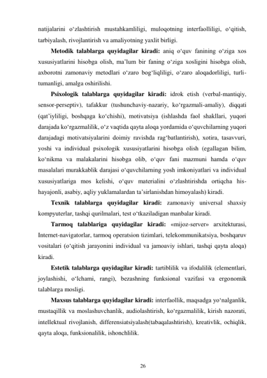 26 
 
natijalarini o‘zlashtirish mustahkamliligi, muloqotning interfaolliligi, o‘qitish, 
tarbiyalash, rivojlantirish va amaliyotning yaxlit birligi. 
Metodik talablarga quyidagilar kiradi: aniq o‘quv fanining o‘ziga xos 
xususiyatlarini hisobga olish, ma’lum bir faning o‘ziga xosligini hisobga olish, 
axborotni zamonaviy metodlari o‘zaro bog‘liqliligi, o‘zaro aloqadorliligi, turli-
tumanligi, amalga oshirilishi. 
Psixologik talablarga quyidagilar kiradi: idrok etish (verbal-mantiqiy, 
sensor-perseptiv), tafakkur (tushunchaviy-nazariy, ko‘rgazmali-amaliy), diqqati 
(qat’iyliligi, boshqaga ko‘chishi), motivatsiya (ishlashda faol shakllari, yuqori 
darajada ko‘rgazmalilik, o‘z vaqtida qayta aloqa yordamida o‘quvchilarning yuqori 
darajadagi motivatsiyalarini doimiy ravishda rag‘batlantirish), xotira, tasavvuri, 
yoshi va individual psixologik xususiyatlarini hisobga olish (egallagan bilim, 
ko‘nikma va malakalarini hisobga olib, o‘quv fani mazmuni hamda o‘quv 
masalalari murakkablik darajasi o‘quvchilarning yosh imkoniyatlari va individual 
xususiyatlariga mos kelishi, o‘quv materialini o‘zlashtirishda ortiqcha his-
hayajonli, asabiy, aqliy yuklamalardan ta’sirlanishdan himoyalash) kiradi. 
Texnik talablarga quyidagilar kiradi: zamonaviy universal shaxsiy 
kompyuterlar, tashqi qurilmalari, test o‘tkaziladigan manbalar kiradi. 
Tarmoq talablariga quyidagilar kiradi: «mijoz-server» arxitekturasi, 
Internet-navigatorlar, tarmoq operatsion tizimlari, telekommunikatsiya, boshqaruv 
vositalari (o‘qitish jarayonini individual va jamoaviy ishlari, tashqi qayta aloqa) 
kiradi. 
Estetik talablarga quyidagilar kiradi: tartiblilik va ifodalilik (elementlari, 
joylashishi, o‘lchami, rangi), bezashning funksional vazifasi va ergonomik 
talablarga mosligi. 
Maxsus talablarga quyidagilar kiradi: interfaollik, maqsadga yo‘nalganlik, 
mustaqillik va moslashuvchanlik, audiolashtirish, ko‘rgazmalilik, kirish nazorati, 
intellektual rivojlanish, differensiatsiyalash(tabaqalashtirish), kreativlik, ochiqlik, 
qayta aloqa, funksionalilik, ishonchlilik. 
