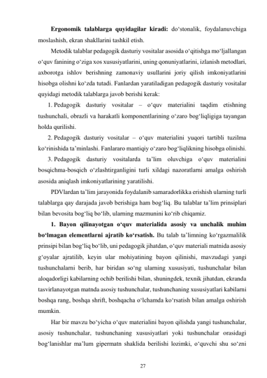 27 
 
Ergonomik talablarga quyidagilar kiradi: do‘stonalik, foydalanuvchiga 
moslashish, ekran shakllarini tashkil etish. 
Metodik talablar pedagogik dasturiy vositalar asosida o‘qitishga mo‘ljallangan 
o‘quv fanining o‘ziga xos xususiyatlarini, uning qonuniyatlarini, izlanish metodlari, 
axborotga ishlov berishning zamonaviy usullarini joriy qilish imkoniyatlarini 
hisobga olishni ko‘zda tutadi. Fanlardan yaratiladigan pedagogik dasturiy vositalar 
quyidagi metodik talablarga javob berishi kerak: 
1. Pedagogik dasturiy vositalar – o‘quv materialini taqdim etishning 
tushunchali, obrazli va harakatli komponentlarining o‘zaro bog‘liqligiga tayangan 
holda qurilishi. 
2. Pedagogik dasturiy vositalar – o‘quv materialini yuqori tartibli tuzilma 
ko‘rinishida ta’minlashi. Fanlararo mantiqiy o‘zaro bog‘liqlikning hisobga olinishi. 
3. Pedagogik dasturiy vositalarda ta’lim oluvchiga o‘quv materialini 
bosqichma-bosqich o‘zlashtirganligini turli xildagi nazoratlarni amalga oshirish 
asosida aniqlash imkoniyatlarining yaratilishi. 
PDVlardan ta’lim jarayonida foydalanib samaradorlikka erishish ularning turli 
talablarga qay darajada javob berishiga ham bog‘liq. Bu talablar ta’lim prinsiplari 
bilan bevosita bog‘liq bo‘lib, ularning mazmunini ko‘rib chiqamiz. 
1. Bayon qilinayotgan o‘quv materialida asosiy va unchalik muhim 
bo‘lmagan elementlarni ajratib ko‘rsatish. Bu talab ta’limning ko‘rgazmalilik 
prinsipi bilan bog‘liq bo‘lib, uni pedagogik jihatdan, o‘quv materiali matnida asosiy 
g‘oyalar ajratilib, keyin ular mohiyatining bayon qilinishi, mavzudagi yangi 
tushunchalarni berib, har biridan so‘ng ularning xususiyati, tushunchalar bilan 
aloqadorligi kabilarning ochib berilishi bilan, shuningdek, texnik jihatdan, ekranda 
tasvirlanayotgan matnda asosiy tushunchalar, tushunchaning xususiyatlari kabilarni 
boshqa rang, boshqa shrift, boshqacha o‘lchamda ko‘rsatish bilan amalga oshirish 
mumkin. 
Har bir mavzu bo‘yicha o‘quv materialini bayon qilishda yangi tushunchalar, 
asosiy tushunchalar, tushunchaning xususiyatlari yoki tushunchalar orasidagi 
bog‘lanishlar ma’lum gipermatn shaklida berilishi lozimki, o‘quvchi shu so‘zni 
