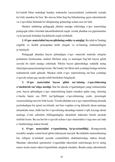 28 
 
ko‘rsatish bilan matndagi bunday tushuncha xususiyatlarini yordamchi oynada 
ko‘rishi mumkin bo‘lsin. Bu mavzu bilan bog‘liq bilimlarning qayta takrorlanishi 
va o‘quvchilar bilimida bo‘shliqlarning qolmasligi uchun asos bo‘ladi. 
Mazkur talabning pedagogik jihatini amalga oshirishga o‘quv materialiga 
pedagogik ishlov berishni takomillashtirish orqali, texnik jihatdan esa gipermatnlar 
va ko‘poynali holatdan foydalanish orqali erishiladi. 
2. O‘quv materialini bayon qilishning sodda va aniqligi. Bu talab ta’limdagi 
onglilik va faollik prinsipidan kelib chiqadi va ta’limning tushunarliligini 
ta’minlaydi. 
Pedagogik jihatdan bayon qilinadigan o‘quv materiali matnida ortiqcha 
jumlalarni kiritmasdan, muhim fikrlarni aniq va mantiqan bog‘lab bayon qilish 
asosida bu talab amalga oshiriladi. Fikrlar bayon qilinishidagi soddalik uning 
ilmiyligini pasaytirmasligi lozim. Ma’lumki, bir fikrni turli yoshdagi bolaga turlicha 
tushuntirish talab qilinadi. Mazkur talab o‘quv materialining ma’lum yoshdagi 
o‘quvchi uchun qay tarzda ochib berilishini belgilaydi. 
3. 
O‘quv 
materialini 
bayon 
qilish 
sur’atining 
o‘quvchilarning 
o‘zlashtirish sur’atiga mosligi. Har bir darsda o‘rganiladigan yangi tushunchalar 
soni, bayon qilinadigan o‘quv materialining hajmi mumkin qadar teng, ularning 
o‘rtacha hajmi esa PDV mo‘ljallangan o‘quvchilarning yoshi, psixologik 
xususiyatlariga mos bo‘lishi lozim. Texnik jihatdan esa o‘quv materialining ekranda 
joylashadigan bir qismi tasvirlanib, ma’lum vaqtdan so‘ng ikkinchi ekran matniga 
almashishi emas, balki har bir o‘quvchining ekrandagi matnni o‘qib, keyingi ekran 
matniga o‘tish xohishini bildirgandagina almashish imkonini berish nazarda 
tutilishi lozim. Bu esa har bir o‘quvchi uchun o‘quv materialini o‘ziga mos sur’atda 
o‘zlashtirishiga imkon beradi. 
4. O‘quv materialini o‘rganishning ko‘pvariantliligi. Kompyuterda 
tasodifiy miqdor sonini hosil qilish imkoniyati mavjud. Bu didaktik materiallarning 
har xilligini ta’minlash asosida variantlilikni shakllantirishga imkon beradi. 
Masalan, takrorlash operatorini o‘rganishda takrorlash sarlavhasiga ko‘ra uning 
tanasi necha marta takror bajarilishini aniqlash mumkin. Bunda natija takrorlanish 
