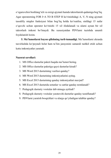 29 
 
o‘zgaruvchisi boshlang‘ich va oxirgi qiymati hamda takrorlanish qadamiga bog‘liq. 
Agar operatorning FOR I=A TO B STEP H ko‘rinishidagi A, V, N ning qiymati 
tasodifiy miqdor funksiyasi bilan bog‘liq holda ko‘rsatilsa, sinfdagi 15 nafar 
o‘quvchi uchun operator ko‘rinishi 15 xil ifodalanadi va ularni aynan bir xil 
takrorlash imkoni bo‘lmaydi. Bu xususiyatdan PDVlarni tuzishda unumli 
foydalanish lozim. 
5. Ma’lumotlarni bayon qilishning turli-tumanligi. Ma’lumotlarni ekranda 
tasvirlashda ko‘poynali holat ham ta’lim jarayonini samarali tashkil etish uchun 
katta imkoniyatlar yaratadi. 
 
Nazorat savollari: 
1. MS Office dasturlar paketi haqida ma’lumot bering. 
2. MS Office dasturlar paketiga qaysi dasturlar kiradi? 
3. MS Word 2013 dasturining vazifasi qanday? 
4. MS Word 2013 dasturining imkoniyatlarini ayting. 
5. MS Excel 2013 dasturining qanday imkoniyatlari mavjud? 
6. MS Excel 2013 dasturida ustunlar va satrlar qanday nomlanadi? 
7. Pedagogik dasturiy vositalar deb nimaga aytiladi? 
8. Pedagogik dasturiy vositalar yaratuvchi dasturlar qanday tasniflanadi? 
9. PDVlarni yaratish bosqichlari va ularga qo‘yiladigan talablar qanday? 
 
