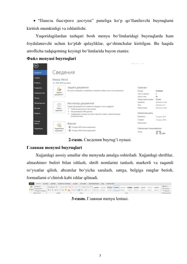 3 
 
 “Панель быстрого доступа” paneliga ko‘p qo‘llaniluvchi buyruqlarni 
kiritish mumkinligi va ishlatilishi. 
Yuqoridagilardan tashqari bosh menyu bo‘limlaridagi buyruqlarda ham 
foydalanuvchi uchun ko‘plab qulayliklar, qo‘shimchalar kiritilgan. Bu haqida 
atroflicha tadqiqotning keyingi bo‘limlarida bayon etamiz. 
Файл menyusi buyruqlari 
 
2-rasm. Сведения buyrug‘i oynasi. 
Главная menyusi buyruqlari 
Xujjatdagi asosiy amallar shu menyuda amalga oshiriladi. Xujjatdagi shriftlar, 
almashinuv buferi bilan ishlash, shrift nomlarini tanlash, markerli va raqamli 
ro‘yxatlar qilish, abzatslar bo‘yicha saralash, satrga, belgiga ranglar berish, 
formatlarni o‘chirish kabi ishlar qilinadi. 
 
3-rasm. Главная menyu lentasi. 
