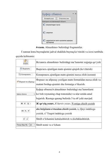 4 
 
 
4-rasm. Almashinuv buferidagi fragmentlar. 
Главная lenta buyruqlarini jadval shaklida buyruq ko‘rinishi va izoxi tartibida 
quyida keltiramiz: 
 
Вставить almashinuv buferidagi ma’lumotni xujjatga qo‘yish 
 
Вырезать ajratilgan matn qismini qirqish (ko‘chirish) 
 
Копировать ajratilgan matn qismini nusxa olish (копия) 
 
Формат по абразцу yozilgan matn formatidan nusxa olish va 
matnni boshqa qismini shu formatga o‘tkazish. 
 
Буфер обмена almashinuv buferidagi ma’lumotlarni 
ko‘rish (oynaning chap tomonida) va ular ustida amal 
bajarish. Rasmga qarang buferda 3 ta ob’yekt mavjud. 
 
Ж qo‘yiq yozuv, К kursiv yozuv, Ч ostiga chizib yozish 
 
abc belgilarni o‘rtasidan chizib yozish, x2 Quyi indeksga 
yozish, x2 Yuqori indeksga yozish 
 
Shrift o‘lchamini kattalashtirish va kichiklashtirish. 
 Shrift nomi va o‘lcham 
