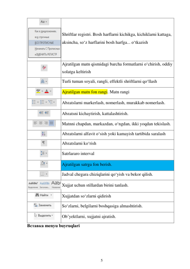 5 
 
 
Shriftlar registri. Bosh harflarni kichikga, kichiklarni kattaga, 
aksincha, so‘z harflarini bosh harfga... o‘tkazish  
 
Ajratilgan matn qismidagi barcha formatlarni o‘chirish, oddiy 
xolatga keltirish 
 
Turli tuman soyali, rangli, effektli shriftlarni qo‘llash 
 
Ajratilgan matn fon rangi. Matn rangi 
 
Abzatslarni markerlash, nomerlash, murakkab nomerlash. 
 
Abzatsni kichaytirish, kattalashtirish. 
 
Matnni chapdan, markazdan, o‘ngdan, ikki yoqdan tekislash. 
 
Abzatslarni alfavit o‘sish yoki kamayish tartibida saralash 
 
Abzatslarni ko‘rish 
 
Satrlararo interval 
 
Ajratilgan satrga fon berish. 
 
Jadval chegara chiziqlarini qo‘yish va bekor qilish. 
 Xujjat uchun stillardan birini tanlash. 
 
Xujjatdan so‘zlarni qidirish 
 
So‘zlarni, belgilarni boshqasiga almashtirish. 
 
Ob’yektlarni, xujjatni ajratish. 
Вставка menyu buyruqlari 
