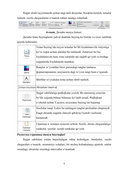 8 
 
Xujjat sifatli tayyorlanishi uchun ungi turli dizaynlar, bezaklar kiritish, temalar 
tanlash, saxifa chegaralarini o‘rnatish ishlari amalga oshiriladi. 
 
6-rasm. Дизайн menyu lentasi. 
Дизайн lenta buyruqlarini jadval shaklida buyruq ko‘rinishi va izoxi tartibida 
quyida keltiramiz: 
 
Темы buyrug‘ida tayyor temalar bo‘lib foydalanuvchi ixtiyoriga 
ko‘ra xujjat uchun ulardan bir tanlanadi. Zaruriyat bo‘lsa 
foydalanuvchi ham тема yaratishi uni saqlab qo‘yish va boshqa 
xujjatlarida foydalanishi mumkin. 
 
Ranglar ro‘yxatidan biror guruxdagi ranglar tanlansa 
форматирование документа dagi ro‘yxat rangi ham o‘zgaradi. 
 
Shriftlar ro‘yxatidan tema uchun shrift tanlash. 
 Abzarlaro interval 
 
Xujjat sahifalariga podlojkalar yozish. Bu nursizroq yozuvlar 
bo‘lib xujjatda bilinar bilinmas ko‘rinib turadi. Podlojkani 
o‘chirish uchun Удалить подложку buyrug‘ini bajaring. 
 
Saxifalar rangi. Lekin bu tanlangan ranglar pechatdan chiqmaydi. 
Faqat ekranda xujjatni chiroyli qilish ko‘rsatish vazifasini 
barajaradi 
 
Границы и заливка oynasini ochish. Saxifa, abzats chegaralariga 
ramkalar, uzorlar, rasmli ramkalar qo‘yish. 
Разметка страницы menyu buyruqlari 
Xujjat sahifalari ustida bajariladigan ishlar keltirilgan. Jumladan, saxifa 
chegaralari o‘rnatish, orentatsiya xolatlari, bir nechta kolonkalarga ajratish, satrlar 
orasidagi, abzatslar orasidagi intervallar o‘rnatiladi. 
