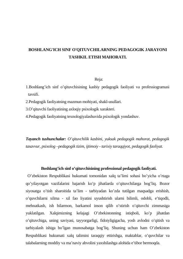 BOSHLANG'ICH SINF O'QITUVCHILARNING PEDAGOGIK JARAYONI
TASHKIL ETISH MAHORATI.
Reja:
1.Boshlang’ich sinf o’qituvchisining kasbiy pedagogik faoliyati va professiogramasi
tavsifi.
2.Pedagogik faoliyatning mazmun mohiyati, shakl-usullari.
3.O’qituvchi faoliyatining axloqiy psixologik xarakteri.
4.Pedagogik faoliyatning texnologiyalashuvida psixologik yondashuv.
Tayanch tushunchalar: O’qituvchilik kasbini, yuksak pedagogik mahorat, pedagogik
tasavvur, psixolog –pedagogik tizim, ijtimoiy - tarixiy taraqqiyot, pedagogik faoliyat.
Boshlang’ich sinf o’qituvchisining professional pedagogik faoliyati.
 O’zbekiston Respublikasi hukumati tomonidan xalq ta’limi sohasi bo’yicha o’rtaga
qo’yilayotgan  vazifalarini  bajarish  ko’p  jihatlarda  o’qituvchilarga  bog’liq.  Bozor
siyosatga  o’tish  sharoitida  ta’lim  -  tarbiyadan  ko’zda  tutilgan  maqsadga  erishish,
o’quvchilarni  xilma  -  xil  fao  liyatini  uyushtirish  ularni  bilimli,  odobli,  e’tiqodli,
mehnatkash,  ish  bilarmon,  barkamol  inson  qilib  o’stirish  o’qituvchi  zimmasiga
yuklatilgan.  Xalqimizning  kelajagi  O’zbekistonning  istiqboli,  ko’p  jihatdan
o’qituvchiga, uning saviyasi, tayyorgarligi, fidoiyligigacha, yosh avlodni o’qitish va
tarbiyalash  ishiga bo’lgan munosabatga  bog’liq. Shuning uchun ham  O’zbekiston
Respublikasi  hukumati xalq talimini taraqqiy ettirishga, maktablar, o’quvchilar va
talabalarning moddiy va ma’naviy ahvolini yaxshilashga alohida e’tibor bermoqda.
