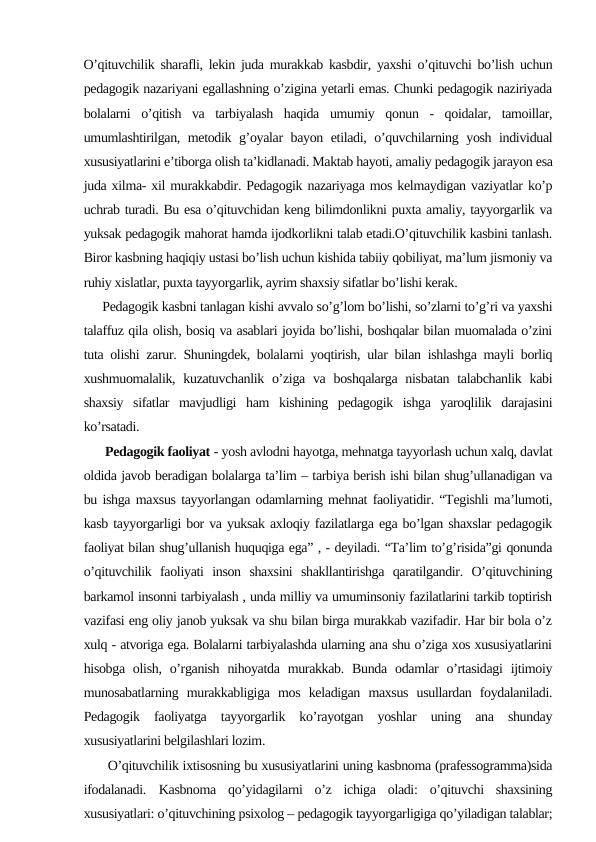 O’qituvchilik sharafli, lekin juda murakkab kasbdir, yaxshi o’qituvchi bo’lish uchun
pedagogik nazariyani egallashning o’zigina yetarli emas. Chunki pedagogik naziriyada
bolalarni  o’qitish  va  tarbiyalash  haqida  umumiy  qonun  -  qoidalar,  tamoillar,
umumlashtirilgan, metodik g’oyalar bayon etiladi, o’quvchilarning yosh individual
xususiyatlarini e’tiborga olish ta’kidlanadi. Maktab hayoti, amaliy pedagogik jarayon esa
juda xilma- xil murakkabdir. Pedagogik nazariyaga mos kelmaydigan vaziyatlar ko’p
uchrab turadi. Bu esa o’qituvchidan keng bilimdonlikni puxta amaliy, tayyorgarlik va
yuksak pedagogik mahorat hamda ijodkorlikni talab etadi.O’qituvchilik kasbini tanlash.
Biror kasbning haqiqiy ustasi bo’lish uchun kishida tabiiy qobiliyat, ma’lum jismoniy va
ruhiy xislatlar, puxta tayyorgarlik, ayrim shaxsiy sifatlar bo’lishi kerak.
     Pedagogik kasbni tanlagan kishi avvalo so’g’lom bo’lishi, so’zlarni to’g’ri va yaxshi
talaffuz qila olish, bosiq va asablari joyida bo’lishi, boshqalar bilan muomalada o’zini
tuta olishi zarur. Shuningdek, bolalarni yoqtirish, ular bilan ishlashga mayli borliq
xushmuomalalik, kuzatuvchanlik  o’ziga va  boshqalarga  nisbatan talabchanlik  kabi
shaxsiy  sifatlar  mavjudligi  ham  kishining  pedagogik  ishga  yaroqlilik  darajasini
ko’rsatadi.
    Pedagogik faoliyat - yosh avlodni hayotga, mehnatga tayyorlash uchun xalq, davlat
oldida javob beradigan bolalarga ta’lim – tarbiya berish ishi bilan shug’ullanadigan va
bu ishga maxsus tayyorlangan odamlarning mehnat faoliyatidir. “Tegishli ma’lumoti,
kasb tayyorgarligi bor va yuksak axloqiy fazilatlarga ega bo’lgan shaxslar pedagogik
faoliyat bilan shug’ullanish huquqiga ega” , - deyiladi. “Ta’lim to’g’risida”gi qonunda
o’qituvchilik  faoliyati  inson  shaxsini  shakllantirishga  qaratilgandir.  O’qituvchining
barkamol insonni tarbiyalash , unda milliy va umuminsoniy fazilatlarini tarkib toptirish
vazifasi eng oliy janob yuksak va shu bilan birga murakkab vazifadir. Har bir bola o’z
xulq - atvoriga ega. Bolalarni tarbiyalashda ularning ana shu o’ziga xos xususiyatlarini
hisobga  olish,  o’rganish  nihoyatda  murakkab. Bunda  odamlar  o’rtasidagi  ijtimoiy
munosabatlarning  murakkabligiga  mos  keladigan  maxsus  usullardan  foydalaniladi.
Pedagogik  faoliyatga  tayyorgarlik  ko’rayotgan  yoshlar  uning  ana  shunday
xususiyatlarini belgilashlari lozim.
      O’qituvchilik ixtisosning bu xususiyatlarini uning kasbnoma (prafessogramma)sida
ifodalanadi. Kasbnoma  qo’yidagilarni  o’z  ichiga  oladi:  o’qituvchi  shaxsining
xususiyatlari: o’qituvchining psixolog – pedagogik tayyorgarligiga qo’yiladigan talablar;
