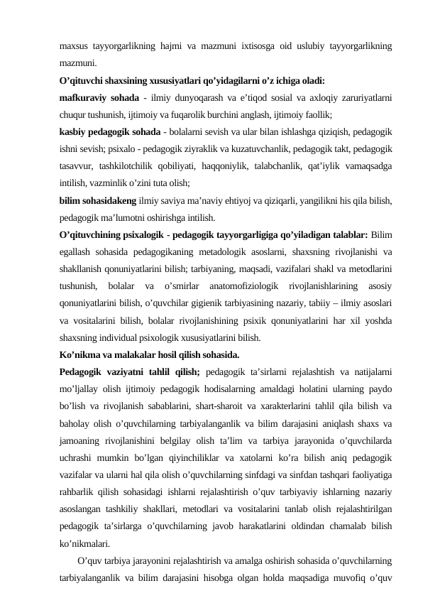 maxsus tayyorgarlikning hajmi va mazmuni ixtisosga oid uslubiy tayyorgarlikning
mazmuni.
O’qituvchi shaxsining xususiyatlari qo’yidagilarni o’z ichiga oladi:
mafkuraviy sohada - ilmiy dunyoqarash va e’tiqod sosial va axloqiy zaruriyatlarni
chuqur tushunish, ijtimoiy va fuqarolik burchini anglash, ijtimoiy faollik;
kasbiy pedagogik sohada - bolalarni sevish va ular bilan ishlashga qiziqish, pedagogik
ishni sevish; psixalo - pedagogik ziyraklik va kuzatuvchanlik, pedagogik takt, pedagogik
tasavvur,  tashkilotchilik qobiliyati,  haqqoniylik,  talabchanlik, qat’iylik vamaqsadga
intilish, vazminlik o’zini tuta olish;
bilim sohasidakeng ilmiy saviya ma’naviy ehtiyoj va qiziqarli, yangilikni his qila bilish,
pedagogik ma’lumotni oshirishga intilish.
O’qituvchining psixalogik - pedagogik tayyorgarligiga qo’yiladigan talablar: Bilim
egallash sohasida pedagogikaning metadologik asoslarni, shaxsning rivojlanishi va
shakllanish qonuniyatlarini bilish; tarbiyaning, maqsadi, vazifalari shakl va metodlarini
tushunish,  bolalar  va  o’smirlar  anatomofiziologik  rivojlanishlarining  asosiy
qonuniyatlarini bilish, o’quvchilar gigienik tarbiyasining nazariy, tabiiy – ilmiy asoslari
va vositalarini bilish, bolalar rivojlanishining psixik qonuniyatlarini har xil yoshda
shaxsning individual psixologik xususiyatlarini bilish.
Ko’nikma va malakalar hosil qilish sohasida.
Pedagogik vaziyatni  tahlil  qilish; pedagogik ta’sirlarni rejalashtish  va natijalarni
mo’ljallay olish ijtimoiy pedagogik hodisalarning amaldagi holatini ularning paydo
bo’lish va rivojlanish sabablarini, shart-sharoit va xarakterlarini tahlil qila bilish va
baholay olish o’quvchilarning tarbiyalanganlik va bilim darajasini aniqlash shaxs va
jamoaning  rivojlanishini  belgilay  olish  ta’lim  va  tarbiya  jarayonida  o’quvchilarda
uchrashi  mumkin  bo’lgan  qiyinchiliklar  va  xatolarni  ko’ra  bilish  aniq  pedagogik
vazifalar va ularni hal qila olish o’quvchilarning sinfdagi va sinfdan tashqari faoliyatiga
rahbarlik qilish sohasidagi ishlarni rejalashtirish o’quv tarbiyaviy ishlarning nazariy
asoslangan tashkiliy shakllari, metodlari va vositalarini tanlab olish rejalashtirilgan
pedagogik ta’sirlarga o’quvchilarning javob harakatlarini oldindan chamalab bilish
ko’nikmalari.
       O’quv tarbiya jarayonini rejalashtirish va amalga oshirish sohasida o’quvchilarning
tarbiyalanganlik va bilim darajasini hisobga olgan holda maqsadiga muvofiq o’quv
