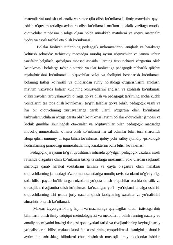 materallarini tanlash uni analiz va sintez qila olish ko’mikmasi: ilmiy materialni qayta
ishlab o’quv materialiga aylantira olish ko’nikmasi ma’lum didaktik vazifaga muofiq
o’quvchilar tajribasini hisobga olgan holda murakkab matnlarni va o’quv materialni
ijodiy va asosli tashkil eta olish ko’nikmasi.
       Bolalar faoliyati turlarining pedagogik imkoniyatlarini aniqlash va harakatga
keltirish sohasida: tarbiyaviy maqsadga muofiq ayrim o’quvchilar va jamoa uchun
vazifalar belgilash, qo’yilgan maqsad asosida ularning tushunchasni o’zgartira olish
ko’nikmasi: bolalarga ta’sir o’tkazish va ular faoliyatiga pedagogik rahbarlik qilishni
rejalashtirishni ko’nikmasi : o’quvchilar xulqi va faolligini boshqarish ko’nikmasi:
bolaning tashqi  ko’rinishi  va qiliqlaridan ruhiy holatidagi o’zgarishlarini  aniqlash,
ma’lum vaziyatda bolalar xulqining xususyatlarini anglash va izohlash ko’nikmasi;
o’zini xayolan tarbiyalanuvchi o’rniga qo’ya olish va pedagogik ta’sirning ancha kuchli
vositalarini tez topa olish ko’nikmasi; to’g’ri talablar qo’ya bilish, pedagogik vazni va
har  bir  o’quvchining  xususyatlariga  qarab  ularni  o’zgartira  olish  ko’nikmasi
tarbiyalanuvchilarni o’ziga qarata olish ko’nikmasi ayrim bolalar o’quvchilar jamoasi va
kichik guruhlar shuningdek ota-onalar va o’qituvchilar bilan pedagogik maqsadga
muvofiq munosabatlar o’rnata olish ko’nikmasi har xil odamlar bilan turli sharoritda
aloqa qilish umumiy til topa bilish ko’nikmasi ijobiy yoki salbiy ijtimoiy -psixologik
hodisalarning jamoadagi munosabatlarning xarakterini ocha bilish ko’nikmasi.
      Pedagogik jarayonni to’g’ri uyushtirish sohasida qo’yilgan pedagogik vazifani asosli
ravishda o’zgartira olish ko’nikmasi tashqi ta’sirlarga moslanishi yoki ulardan saqlanish
sharoitga  qarab  harakat  vositalarini  tanlash  va  qayta  o’zgartira  olish  malakasi
o’quvchilarning jamoadagi o’zaro munosabatlariga muofiq ravishda ularni to’g’ri yo’lga
sola bilish paydo bo’lib turgan nizolarni yo’qota bilish o’quchilar orasida do’stlik va
o’rtoqlikni rivojlantira olish ko’nikmasi ko’rsatilgan yo’l - yo’riqlarni amalga oshirish
o’quvchilarning ishi ustida joriy nazorat qilish faoliyatning xarakter va yo’nalishini
almashtirib turish ko’nikmasi.
      Maxsus tayyorgarlikning hajmi va mazmuniga quyidagilar kiradi: ixtisosga doir
bilimlarni bilish ilmiy tadqiqot metodologiyasi va metodlarini bilish fanning nazariy va
amaliy ahamiyatini hozirgi darajasi qonunyatlari tarixi va rivojlanishning keyingi asosiy
yo’nalishlarini bilish maktab kursi fan asoslarining muqaddimasi ekanlgini tushunish
ayrim fan sohasidagi bilimlarni chuqurlashrirish mustaqil ilmiy tadqiqotlar ishidan
