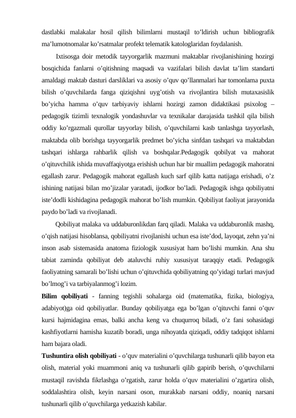 dastlabki  malakalar  hosil  qilish  bilimlarni  mustaqil  to’ldirish  uchun  bibliografik
ma’lumotnomalar ko’rsatmalar profekt telematik katologlaridan foydalanish.
     Ixtisosga doir metodik tayyorgarlik mazmuni maktablar rivojlanishining hozirgi
bosqichida fanlarni o’qitishning maqsadi va vazifalari bilish davlat ta’lim standarti
amaldagi maktab dasturi darsliklari va asosiy o’quv qo’llanmalari har tomonlama puxta
bilish  o’quvchilarda  fanga  qiziqishni  uyg’otish  va  rivojlantira  bilish  mutaxasislik
bo’yicha  hamma  o’quv  tarbiyaviy  ishlarni  hozirgi  zamon  didaktikasi  psixolog  –
pedagogik tizimli texnalogik yondashuvlar va texnikalar darajasida tashkil qila bilish
oddiy ko’rgazmali qurollar tayyorlay bilish, o’quvchilarni kasb tanlashga tayyorlash,
maktabda olib borishga tayyorgarlik predmet bo’yicha sinfdan tashqari va maktabdan
tashqari  ishlarga  rahbarlik  qilish  va  boshqalar.Pedagogik  qobilyat  va  mahorat
o’qituvchilik ishida muvaffaqiyotga erishish uchun har bir muallim pedagogik mahoratni
egallash zarur. Pedagogik mahorat egallash kuch sarf qilib katta natijaga erishadi, o’z
ishining natijasi bilan mo’jizalar yaratadi, ijodkor bo’ladi. Pedagogik ishga qobiliyatni
iste’dodli kishidagina pedagogik mahorat bo’lish mumkin. Qobiliyat faoliyat jarayonida
paydo bo’ladi va rivojlanadi.
       Qobiliyat malaka va uddaburonlikdan farq qiladi. Malaka va uddaburonlik mashq,
o’qish natijasi hisoblansa, qobiliyatni rivojlanishi uchun esa iste’dod, layoqat, zehn ya’ni
inson asab sistemasida anatoma fiziologik xususiyat ham bo’lishi mumkin. Ana shu
tabiat  zaminda  qobiliyat  deb  ataluvchi  ruhiy  xususiyat  taraqqiy  etadi.  Pedagogik
faoliyatning samarali bo’lishi uchun o’qituvchida qobiliyatning qo’yidagi turlari mavjud
bo’lmog’i va tarbiyalanmog’i lozim.
Bilim  qobiliyati -  fanning  tegishli  sohalarga  oid  (matematika,  fizika,  biologiya,
adabiyot)ga oid qobiliyatlar. Bunday qobiliyatga ega bo’lgan o’qituvchi fanni o’quv
kursi hajmidagina emas, balki ancha keng va chuqurroq biladi, o’z fani sohasidagi
kashfiyotlarni hamisha kuzatib boradi, unga nihoyatda qiziqadi, oddiy tadqiqot ishlarni
ham bajara oladi.
Tushuntira olish qobiliyati - o’quv materialini o’quvchilarga tushunarli qilib bayon eta
olish, material yoki muammoni aniq va tushunarli qilib gapirib berish, o’quvchilarni
mustaqil ravishda fikrlashga o’rgatish, zarur holda o’quv materialini o’zgartira olish,
soddalashtira  olish,  keyin  narsani  oson,  murakkab  narsani  oddiy,  noaniq  narsani
tushunarli qilib o’quvchilarga yetkazish kabilar.
