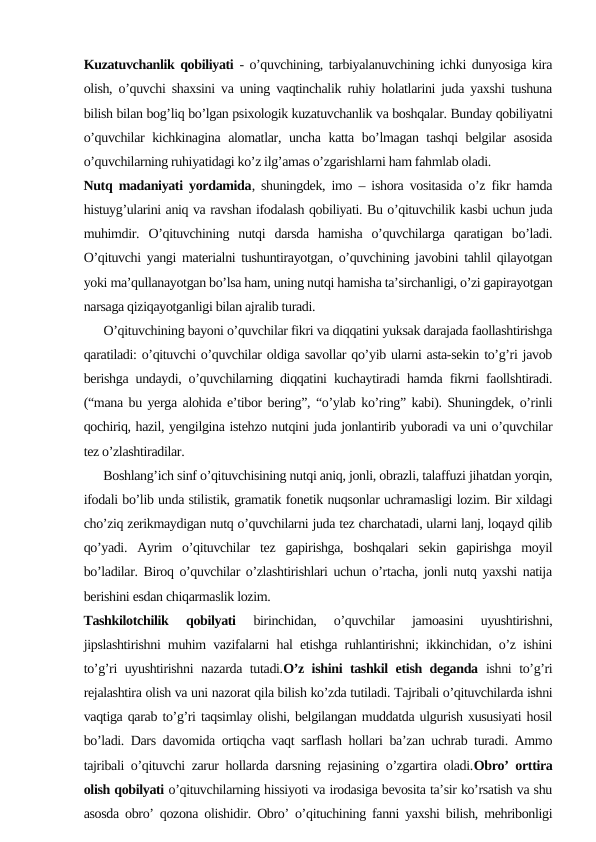 Kuzatuvchanlik qobiliyati - o’quvchining, tarbiyalanuvchining ichki dunyosiga kira
olish, o’quvchi shaxsini va uning vaqtinchalik ruhiy holatlarini juda yaxshi tushuna
bilish bilan bog’liq bo’lgan psixologik kuzatuvchanlik va boshqalar. Bunday qobiliyatni
o’quvchilar kichkinagina alomatlar, uncha katta bo’lmagan tashqi belgilar asosida
o’quvchilarning ruhiyatidagi ko’z ilg’amas o’zgarishlarni ham fahmlab oladi.
Nutq madaniyati yordamida, shuningdek, imo – ishora vositasida o’z fikr hamda
histuyg’ularini aniq va ravshan ifodalash qobiliyati. Bu o’qituvchilik kasbi uchun juda
muhimdir.  O’qituvchining  nutqi  darsda  hamisha  o’quvchilarga  qaratigan  bo’ladi.
O’qituvchi yangi materialni tushuntirayotgan, o’quvchining javobini tahlil qilayotgan
yoki ma’qullanayotgan bo’lsa ham, uning nutqi hamisha ta’sirchanligi, o’zi gapirayotgan
narsaga qiziqayotganligi bilan ajralib turadi.
      O’qituvchining bayoni o’quvchilar fikri va diqqatini yuksak darajada faollashtirishga
qaratiladi: o’qituvchi o’quvchilar oldiga savollar qo’yib ularni asta-sekin to’g’ri javob
berishga undaydi, o’quvchilarning diqqatini kuchaytiradi hamda fikrni faollshtiradi.
(“mana bu yerga alohida e’tibor bering”, “o’ylab ko’ring” kabi). Shuningdek, o’rinli
qochiriq, hazil, yengilgina istehzo nutqini juda jonlantirib yuboradi va uni o’quvchilar
tez o’zlashtiradilar.
      Boshlang’ich sinf o’qituvchisining nutqi aniq, jonli, obrazli, talaffuzi jihatdan yorqin,
ifodali bo’lib unda stilistik, gramatik fonetik nuqsonlar uchramasligi lozim. Bir xildagi
cho’ziq zerikmaydigan nutq o’quvchilarni juda tez charchatadi, ularni lanj, loqayd qilib
qo’yadi.  Ayrim  o’qituvchilar  tez  gapirishga,  boshqalari  sekin  gapirishga  moyil
bo’ladilar. Biroq o’quvchilar o’zlashtirishlari uchun o’rtacha, jonli nutq yaxshi natija
berishini esdan chiqarmaslik lozim.
Tashkilotchilik  qobilyati 
birinchidan,  o’quvchilar  jamoasini  uyushtirishni,
jipslashtirishni muhim vazifalarni hal etishga ruhlantirishni; ikkinchidan, o’z ishini
to’g’ri uyushtirishni nazarda tutadi.O’z ishini tashkil etish deganda ishni to’g’ri
rejalashtira olish va uni nazorat qila bilish ko’zda tutiladi. Tajribali o’qituvchilarda ishni
vaqtiga qarab to’g’ri taqsimlay olishi, belgilangan muddatda ulgurish xususiyati hosil
bo’ladi. Dars davomida ortiqcha vaqt sarflash hollari ba’zan uchrab turadi. Ammo
tajribali o’qituvchi zarur hollarda darsning rejasining o’zgartira oladi.Obro’ orttira
olish qobilyati o’qituvchilarning hissiyoti va irodasiga bevosita ta’sir ko’rsatish va shu
asosda obro’ qozona olishidir. Obro’ o’qituchining fanni yaxshi bilish, mehribonligi
